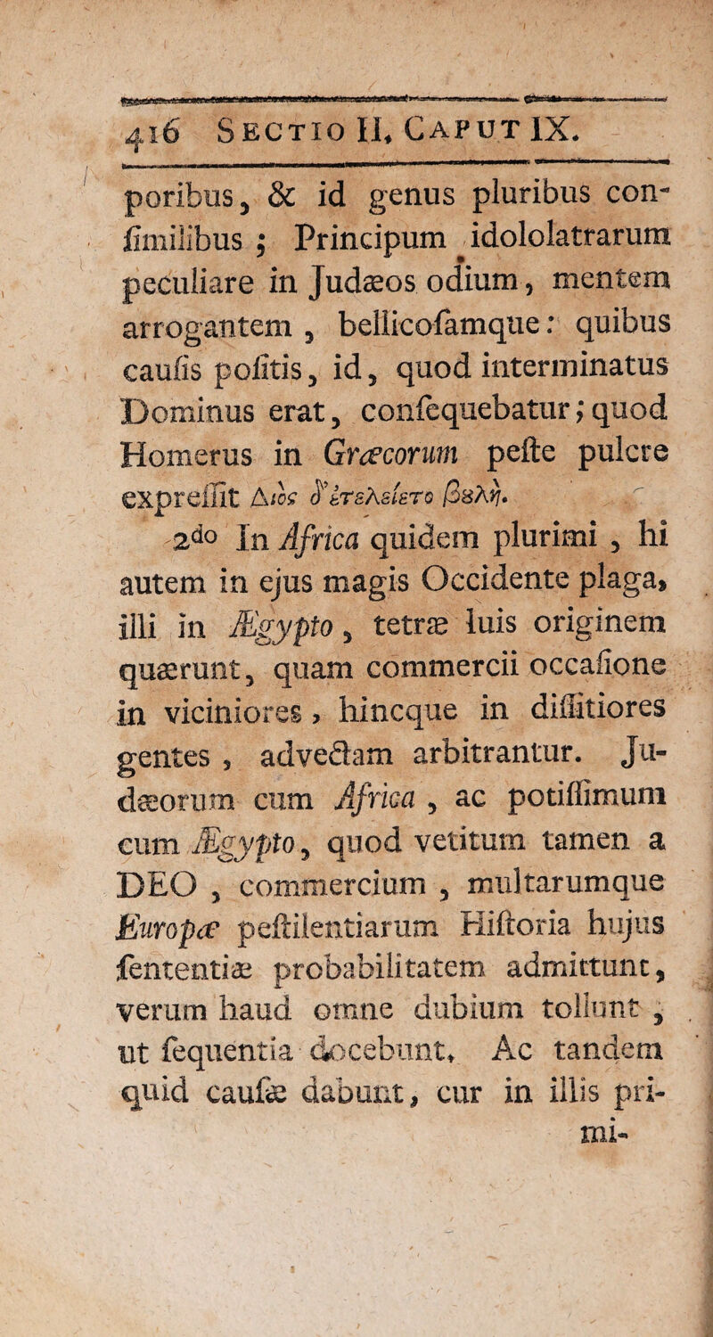 poribus, & id genus pluribus con- limilibus ; Principum . idololatrarum peculiare in Judzeos odium, mentem arrogantem , bellicofamque: quibus caulis politis, id, quod interminatus Dominus erat, confequebatur;quod Homerus in Gracorum pefte pulcre expreffit Aios tfir&X&isTo (ssXri. -2do In Africa quidem plurimi , hi autem in ejus magis Occidente plaga» illi in Mgypto, tetras luis originem quaerunt, quam commercii occalione in viciniores > hincque in diflitiores gentes , advedam arbitrantur. Ju¬ daeorum cum Africa, ac potiffimuni cum Mgypto, quod vetitum tamen a DEO , commercium , multarumque Europa peftilentiarum Hiftoria hujus fententiae probabilitatem admittunt, verum haud omne dubium tollunt , ut fequentia docebunt. Ac tandem quid caufe dabunt, cur in illis pri¬ mi-