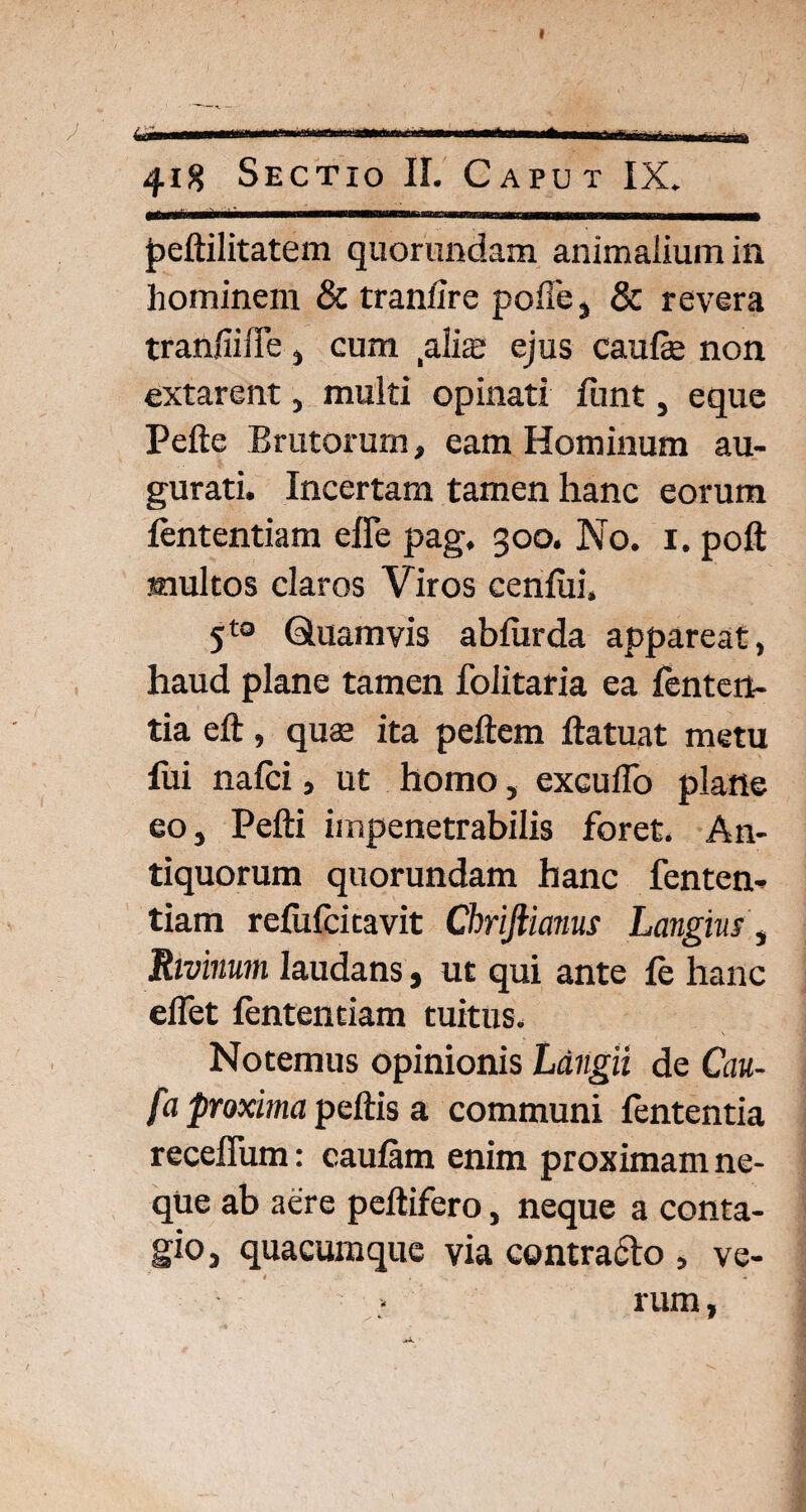 t 418 Sectio II. Caput IX. peftilitatem quorundam animalium in hominem & tranfire polle, & revera tranfiiffe , cum .alire ejus caufe non extarent, multi opinati funt, eque Pelle Brutorum, eam Hominum au¬ gurati. Incertam tamen hanc eorum fententiam effe pag, 300. No. 1. poft multos claros Viros cenlui, 5t0 Quamvis abfurda appareat, haud plane tamen folitafia ea lenten¬ tia elt, quae ita pellem ftatuat metu fui nafei, ut homo, excudo plane eo, Pefti impenetrabilis foret. An¬ tiquorum quorundam hanc fenten¬ tiam refufcitavit Chrifiianus Langm, Rivinum laudans, ut qui ante fe hanc elfet fententiam tuitus. Notemus opinionis Langii de Cau- fa proxima peltis a communi fententia receffum: caulam enim proximam ne¬ que ab aere peltifero, neque a conta¬ gio, quacumque via contra&o , ve- rum, ^ . c - W