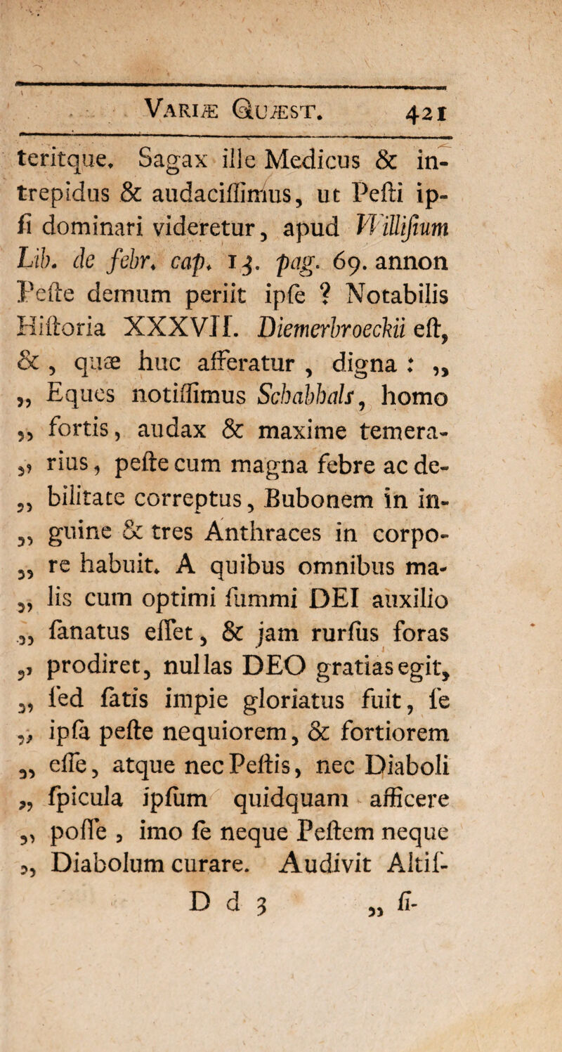 teritque. Sagax ille Medicus & in¬ trepidus & audaciffiirms, ut Pefti ip- fi dominari videretur, apud VHllifium Lib. de febr, cap, 1pag. 69. annon Pefte demum periit ipfe ? Notabilis Hiftoria XXXVlf. Diemerbroeckii eft, & , quae huc afferatur , digna : „ „ Eques notiffimus Schabhals, homo ,, fortis, audax & maxime temera- ,, rius, pefte cum magna febre ac de- ,, bilitate correptus. Bubonem in in- „ guine & tres Anthraces in corpo- „ re habuit. A quibus omnibus ma- ,, lis cum optimi fummi DEI auxilio „ lanatus eflet, & jam rurfiis foras ,, prodiret, nullas DEO gratias egit, „ 1'ed fatis impie gloriatus fuit, 1’e ,, ipfa pefte nequiorem, & fortiorem „ effe, atque nec Peltis, nec Diaboli „ fpicula ipfiim quidquam afficere „ polle , imo fe neque Peftem neque „ Diabolum curare. Audivit Altif-