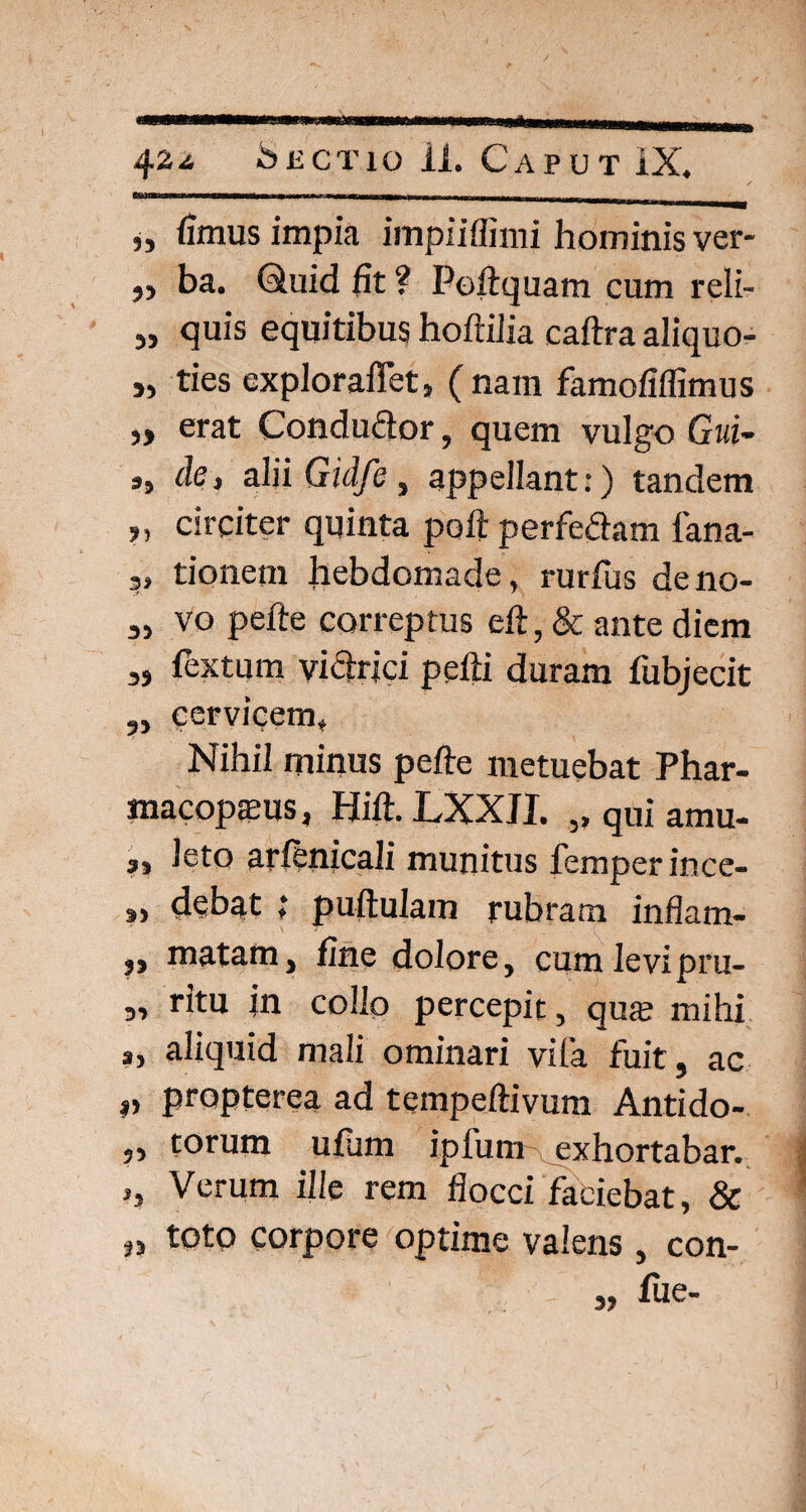 „ fimus impia impiiffimi hominis ver- „ ba. Quid fit ? Peftquam cum reli- „ quis equitibus hoftilia caftra aliquo- „ ties expioraffet, (nam famofiflimus „ erat Condudor, quem vulgo Gui- ,, de, alii Gidfe, appellant:) tandem „ circiter quinta poft perfe&am fana- tionem hebdomade, rurfus deno- vo pefte correptus eft, & ante diem „ fextum vitrici pefti duram fubjecit cervicem* Nihil minus pefte metuebat Phar- macopams, Hift.LXXJI. ,, qui amu- j, Jeto arftnicali munitus femper ince- 3, debat i puftulam rubram inflam- ,, matam, fine dolore, cum levipru- ,, ritu in collo percepit, qua? mihi a> aliquid mali ominari vita fuit, ac ,, propterea ad tempeftivum Antido- „ torum ufum ipfum exhortabar. >, Verum ille rem flocci faciebat, & „ toto corpore optime valens, con- - „ fue-