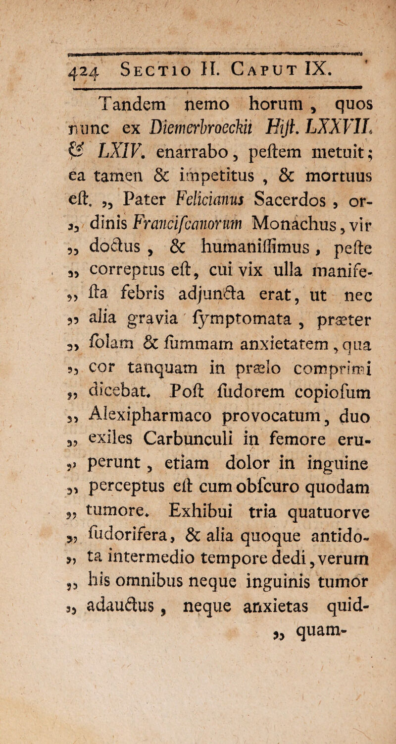 I Tandem nemo horum , quos hunc ex Diemerbroeckii Hijt. LXXV1I. & LXIV. enarrabo, peftem metuit; ea tamen & impetitus , & mortuus eft. ,, Pater Felicianus Sacerdos , or- 3, dinisFranci[canorum Monachus,vir ,, dodus , & humaniffimus , pefte „ correptus eft, cui vix ulla manife- „ fta febris adjunda erat, ut nec 55 alia gravia fymptomata , praeter 3> folam & fummam anxietatem , qua >3 cor tanquam in praelo comprimi „ dicebat. Poft fiidorem copiofum j, Alexipharmaco provocatum, duo 3, exiles Carbunculi in femore eru- j» perunt, etiam dolor in inguine „ perceptus eft cum obfcuro quodam 3, tumore. Exhibui tria quatuorve 3, fudorifera, & alia quoque antido- „ ta intermedio tempore dedi, verurn „ his omnibus neque inguinis tumor 3, adaudus, neque anxietas quid- „ quam-