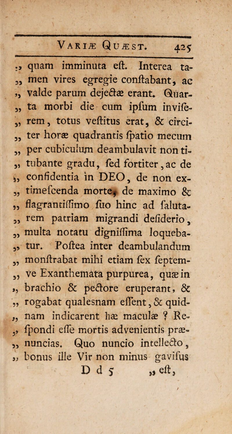 quam imminuta eft. Interea ta- „ men vires egregie conflabant, ac ,, vaide parum dejedae erant. Quar- „ ta morbi die cum ipfum invife- „ rem, totus veftitus erat, & circi- ,, ter horte quadrantis fpatio mecum „ per cubiculum deambulavit non ti- „ tubante gradu, fed fortiter, ac de „ confidentia in DEO, de non ex- „ timefcenda morte, de maximo & „ flagrantiiTimo flio hinc ad faluta- „ rem patriam migrandi defiderio, „ multa notatu digniffima loqueba- ,, tur. Poftea inter deambulandum „ monftrabat mihi etiam fex feptem- „ ve Exanthemata purpurea, quae in ,, brachio & pedore eruperant, & „ rogabat qualesnam effent, & quid- „ nam indicarent hae maculae ? Re- ,, fpondi efle mortis advenientis prae- „ nuncias. Quo nuncio intelledo, „ bonus ille Vir non minus gavifus D d 5 „ eft,