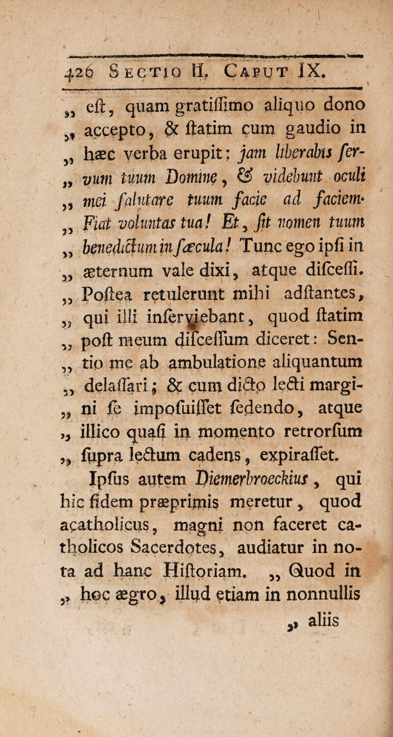 ,, eft, quam gratiffimo aliquo dono 5, accepto, & ftatim cum gaudio in „ haec verba erupit; jam liberabis fer- „ y»m tuum Domine, €s? videbunt oculi „ wici falutare tuum facie ad faciem• Fiat voluntas tua! Et, fit nomen tuum „ benedictum infaecula! Tunc ego ipfi in „ sternum valedixi, atque dilceffi. „ Poftea retulerunt mihi adftantes, qui illi inferciebant, quod ftatim „ poft meum difcelTum diceret: Sen- ,, tio me ab ambulatione aliquantum ,, delaflari; 8c cum dicio ledi margi- „ ni fs impoftiiffet {edendo, atque ,, illico quali in momento retrorlum „ fupra le&um cadens, expiraffet. Ipfus autem, Diemerbroeckius, qui hic fidem praeprimis meretur, quod acatholicus, magni non faceret ca¬ tholicos Sacerdotes, audiatur in no¬ ta ad hanc Hiftoriam. „ Quod in hoc aegro, illud etiam in nonnullis ,, aliis 5»