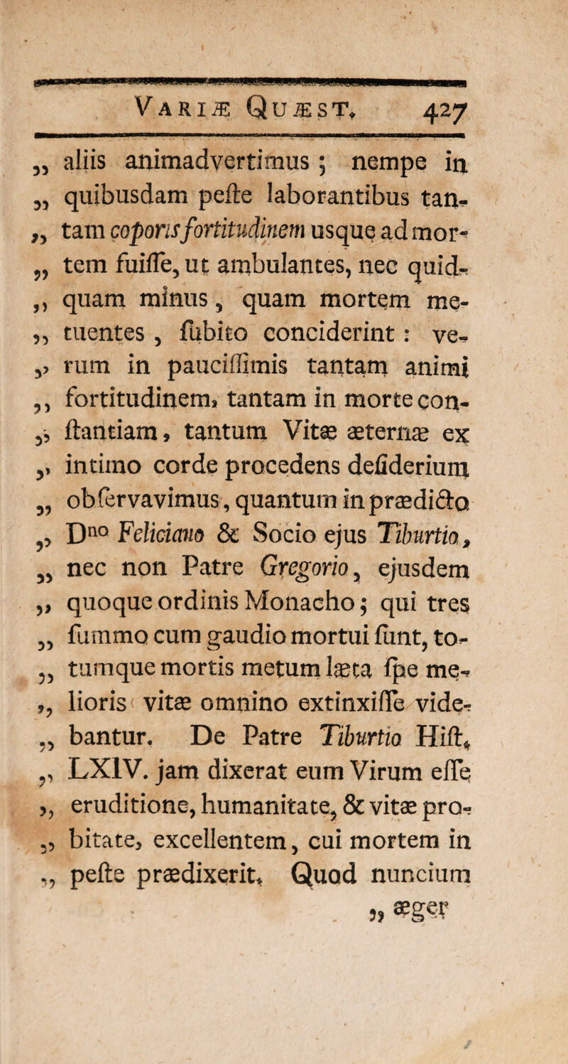 „ aliis animadvertimus; nempe in „ quibusdam pefte laborantibus tan* „ tam coporisfortitudinem usque ad mor- „ tem fuilTe,ut ambulantes, nec quid* ,, quam minus, quam mortem me- ,, tuentes , flibito conciderint: ve* ,> rum in pauciffimis tantam animi ,, fortitudinem, tantam in morte gon- ,, flandam, tantum Vitae aeternae ex ,, intimo corde procedens defideriun; „ ob fervavimus, quantum in praedicfo ,, Dno Felicmo & Socio ejus Tiburtia, „ nec non Patre Gvegorio, ejusdem ,, quoque ordinis Monacho; qui tres „ fummo cum gaudio mortui funt, to- „ tumque mortis metum laeta Ipe me* ,, lioris vitae omnino extinxilTe vide* ,, bantur. De Patre Tiburtia Hift, ,, LX1V. jam dixerat eum Virum efle ,, eruditione, humanitate, & vitae pro* ,, bitate, excellentem, cui mortem in ,, pefte praedixerit. Quod nuncium '' . j,