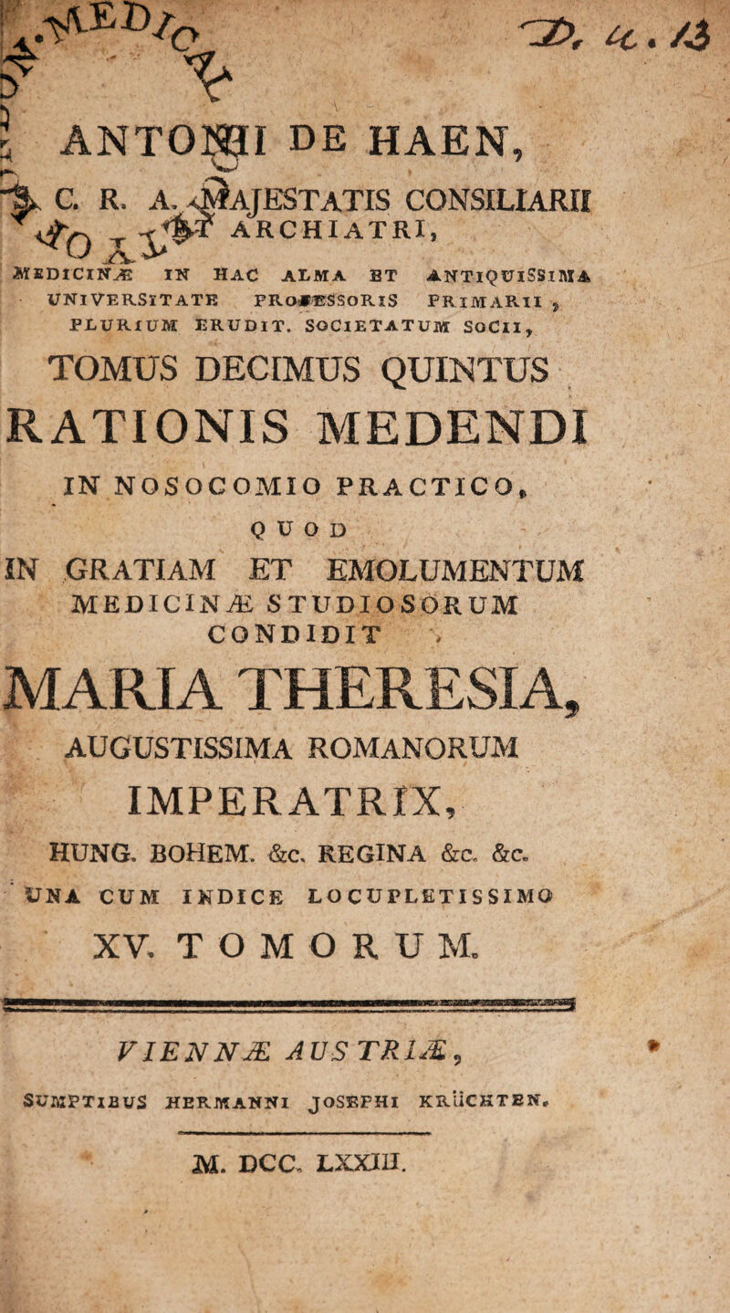 y Y ic./3 A ANTONI DE HAEN, % C. R. A, AfAJESTATIS CONSILIARII t Y®* archiatri* MSDlClNAS IN HAC ALMA BT ANTIQUISSIMA UNIVERSITATE FRo#®SSORlS PRIMARII , PLURIUM ERUDIT. SOCIETATUM SoClI, TOMUS DECIMUS QUINTUS RATIONIS MEDENDI IN NOSOCOMIO PRACTICO» QUOD IN GRATIAM ET EMOLUMENTUM medicina; studiosorum CONDIDIT MARIA THERESIA, AUGUSTISSIMA ROMANORUM IMPERATRIX, HUNG. BOHEM. &c. REGINA &c, &c. UNA CUM INDICE LOCUPLETISSIMO XV, TOMORU M. VIENNM AUS TRIM, SUMPTIBUS HERMANNI JOSBPHI KRUCKTBN, M. DCC, LX.XIU.