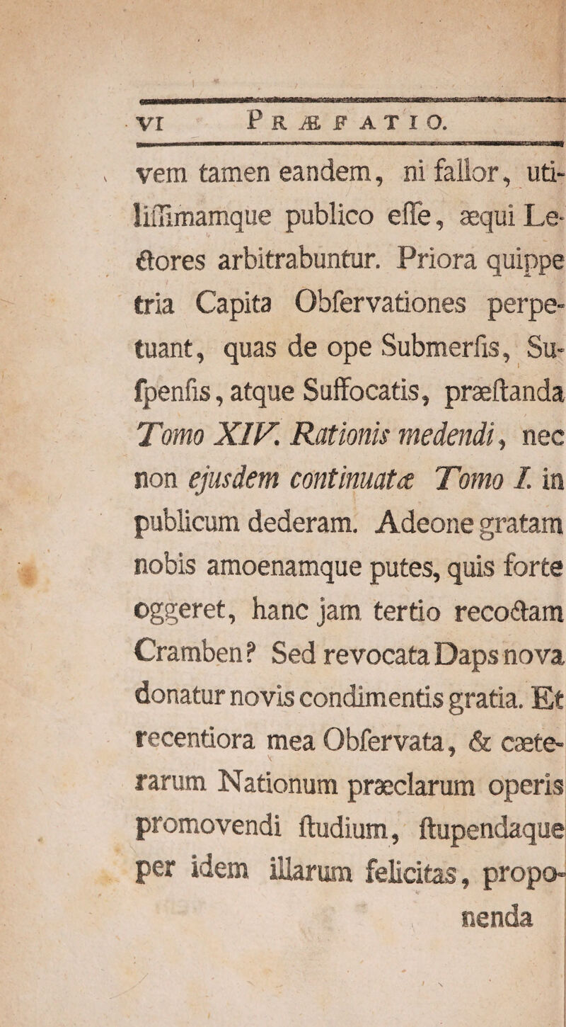 „ vem tamen eandem, ni fallor, uti- liiTimamque publico elTe, aequi Le ftores arbitrabuntur. Priora quippe tria Capita Obfervationes perpe¬ tuant, quas de ope Submerfis, Su- fpenfis, atque Suffocatis, praedanda Tiomo XIV Rationis medendi, nec non ejusdem continuat ce Tomo I. in publicum dederam. Adeone gratam nobis amoenamque putes, quis forte oggeret, hanc jam tertio reco&am Cramben ? Sed revocata Daps nova donatur novis condimentis gratia. Et recentiora mea Obfervata, & caete- rarum Nationum praeclarum operis promovendi ftudium, ftupendaque per idem illarum felicitas, propo¬ nenda