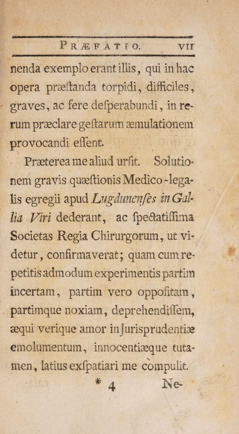 nenda exemplo erant iliis, qui in hac opera praedanda torpidi, difficiles, graves, ac fere defperabundi, in re¬ rum praeclare geftarum aemulationem provocandi effient. Praeterea me aliud urfit. Solutio¬ nem gravis quaeftionis Medico - lega¬ lis egregii apud Lugdunenfes in Gal¬ lia Viri dederant, ac fpe&atiffima v • Societas Regia Chirurgorum, ut vi¬ detur , confirmaverat; quam cum re¬ petitis admodum experimentis partlm incertam, partim vero oppofitam, partimque noxiam, deprehendiffem, sequi verique amor in jurisprudentiae emolumentum, innocentiaeque tuta¬ men , latius exfpatiari me compulit. # a Ne-