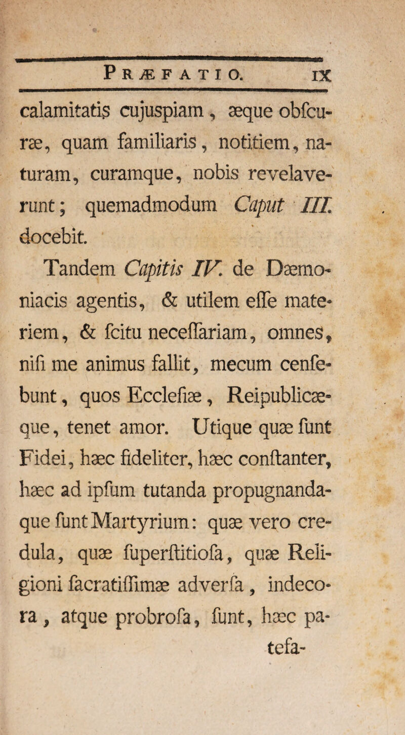 calamitatis cujuspiam, seque obfcu- rse, quam familiaris, notitiem, na¬ turam, curamque, nobis revelave¬ runt ; quemadmodum Caput III. docebit. Tandem Capitis IV. de Daemo¬ niacis agentis, & utilem effe mate¬ riem , & fcitu neceffariam, omnes, nili me animus fallit, mecum cenfe- bunt, quos Ecclefiae, Reipublicse- que, tenet amor. Utique qusefunt Fidei, haec fideliter, haec conftanter, haec ad ipfum tutanda propugnanda- que funt Martyrium: quae vero cre¬ dula, quae fuperftitiofa, quae Reli¬ gioni facratiffimae adverfa, indeco¬ ra , atque probrofa, funt, haec pa- tefa-