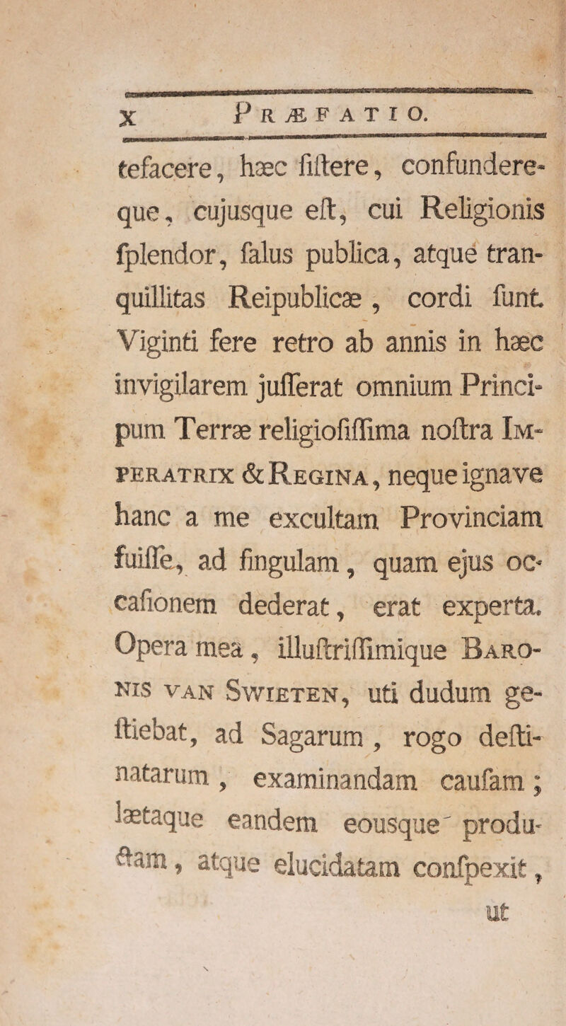 P R M F A T I O. tefacere, haec fiftere, confundere- que, cujusque eft, cui Religionis fplendor, falus publica, atque tran¬ quillitas Reipublicae , cordi funt Viginti fere retro ab annis in haec invigilarem jufierat omnium Princi- pum Terrae religiofiflima noftra Im¬ peratrix & Regina , neque ignave hanc a me excultam Provinciam fuiiTe, ad lingulam, quam ejus oc- cafionem dederat, erat experta. Opera mea, illuftriflimique Baro¬ nis van Swieten, uti dudum ge- lliebat, ad Sagarum , rogo defti- natarum , examinandam caufam ; laetaque eandem eousque' produ- , atque elucidatam confpexit, ut