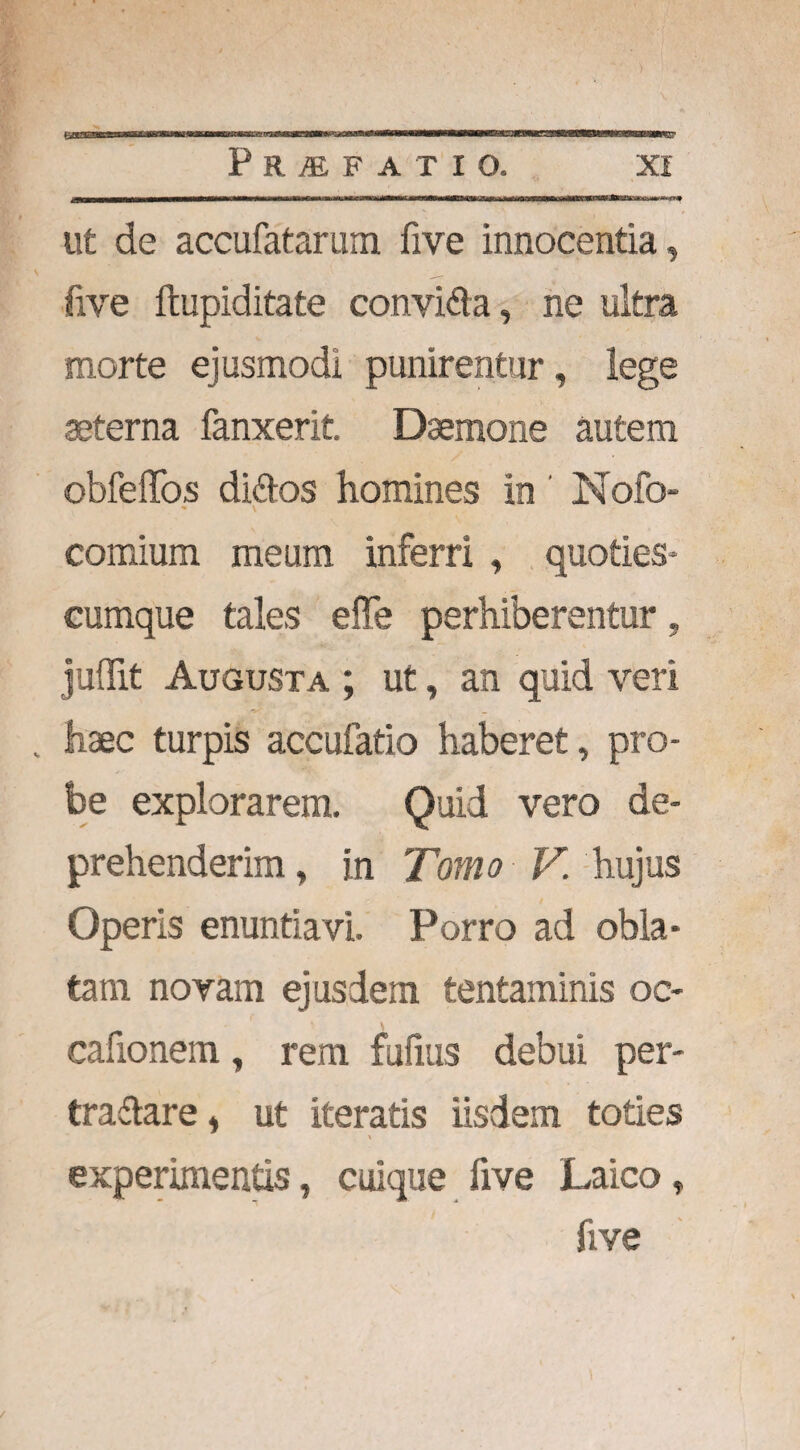 > P R & F A T I O. XI ut de accufatarum five innocentia, S ^ five ftupiditate convi&a, ne ultra morte ejusmodi punirentur, lege aeterna fanxerit. Daemone autem obfeffos diftos homines in Nofo- comium meum inferri , quoties¬ cumque tales effe perhiberentur, juflit Augusta ; ut, an quid veri „ haec turpis accufatio haberet, pro¬ be explorarem. Quid vero de¬ prehenderim» in Tomo V. hujus Operis enuntiavi. Porro ad obla¬ tam novam ejusdem tentaminis oc- cafionem, rem fufius debui per- tradtare i ut iteratis iisdem toties experimentis, cuique five Laico, five