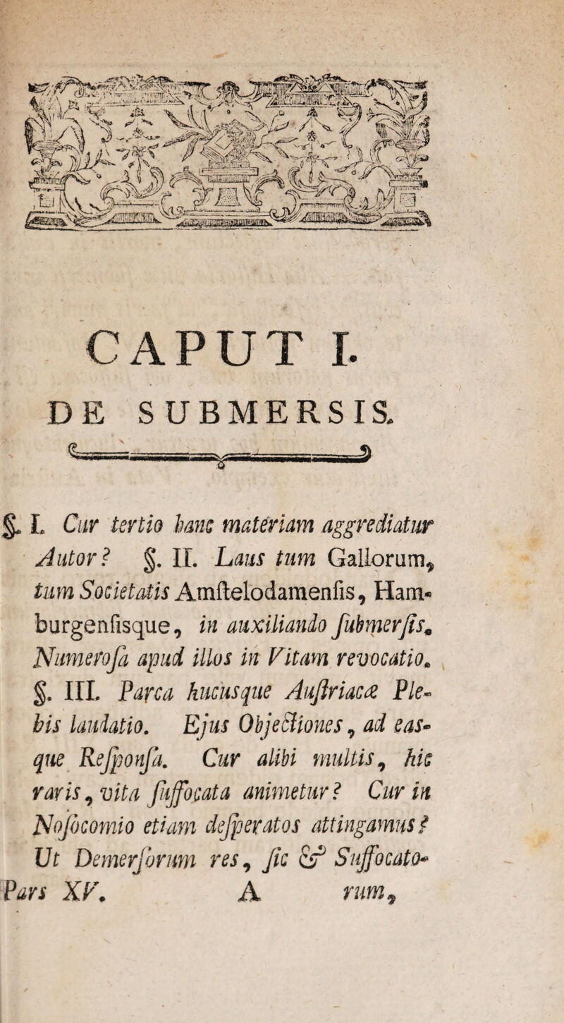 DE SUBMERSIS. L Cur tertio hanc materiam aggrediatur Autor? II. Laus tum Gallorum, tum Societatis Amflelodamenfis, Ham* burgenfisque, in auxiliando fubmerfis, JSfumerofa apud illos in Vitam revocatio. §. III. Parca hucusque Auftriacce Ple¬ bis laudatio. Ejus Objectiones, ad eas- que Rejjconja. Cur alibi multis, hic raris, vita fiffocata animetur? Cur in M Nojbcomio etiam dejperatos attingamus{ Ut Demerforum res, Jic & Suffocato• Pars XV. A rum.