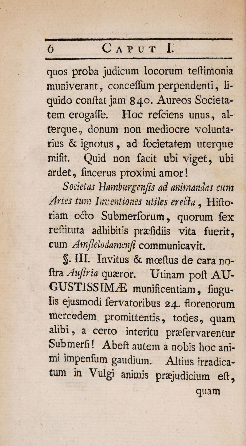 quos proba judicum locorum tellimonia muniverant, conceifum perpendenti, li¬ quido conflat jam 840- Aureos Societa¬ tem erogaffe. Hoc refciens unus, al- terque, donum non mediocre volunta¬ rius & ignotus , ad focietatem uterque mifit. Quid non facit ubi viget, ubi ardet, fincerus proximi amor! Societas Hamburgenjis ad animandas cum Artes tum Inventiones utiles erecta, Hiflo* riam ocio Submerforum, quorum fex reftituta adhibitis praefidiis vita fuerit, cum Amfleloiamenji communicavit. % III. Invitus & rnoedus de cara no- fira Aufiria quaeror. Udnam poft AU¬ GUSTISSIMAE munificentiam, Angu¬ lis ejusmodi fervatoribus 24. florenorum mercedem promittentis, toties, quam alibi, a certo interitu pnefervarentur Submerfi! Abefl autem a nobis hoc ani¬ mi impenfum gaudium. Altius irradica- tum in Vulgi animis praejudicium eft, quam