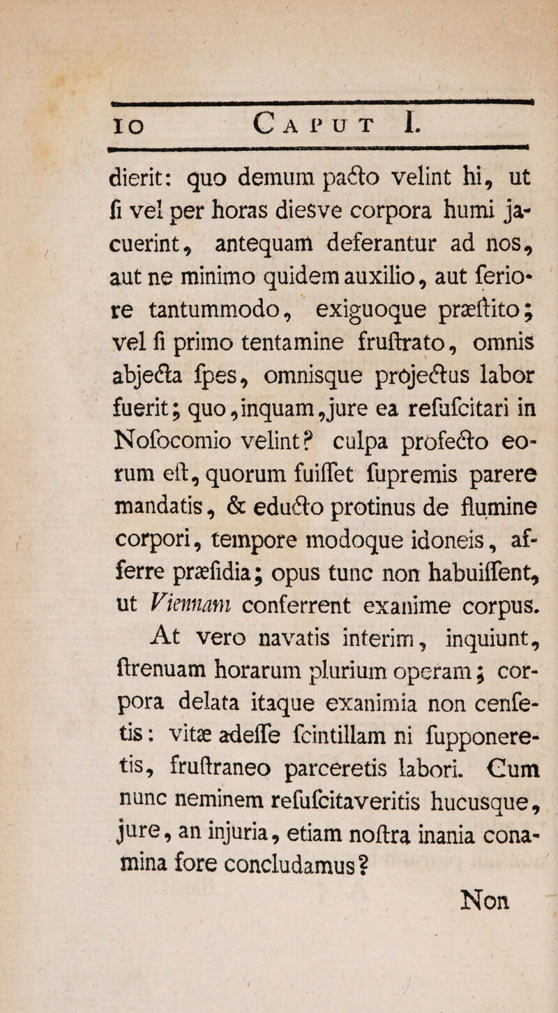 dierit: quo demum padlo velint hi, ut fi vel per horas diesve corpora humi ja¬ cuerint, antequam deferantur ad nos, aut ne minimo quidem auxilio, aut ferio¬ re tantummodo, exiguoque praeflito; vel fi primo tentamine fruftrato, omnis abjefla fpes, omnisque proje&us labor fuerit; quo,inquam,jure ea refufcitari in Nofocomio velint? culpa profedto eo¬ rum eft, quorum fuilfet fupremis parere mandatis, & edufto protinus de flumine corpori, tempore modoque idoneis, af¬ ferre praefidia; opus tunc non habuiflent, ut Viennam conferrent exanime corpus. At vero navatis interim, inquiunt, ftrenuam horarum plurium operam; cor¬ pora delata itaque exanimia non cenfe- tis: vitse adefle fcintillam ni fupponere- tis, fruftraneo parceretis labori. Cum nunc neminem refufcitaveritis hucusque, jure, an injuria, etiam noftra inania cona¬ mina fore concludamus ? Non