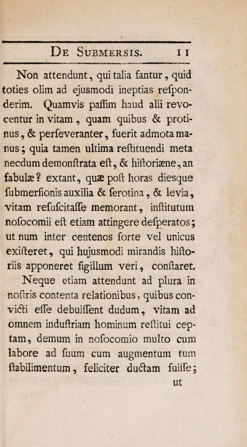 Non attendunt, qui talia fantur, quid toties olim ad ejusmodi ineptias refpon- derim. Quamvis paffim haud alii revo¬ centur in vitam, quam quibus & proti¬ nus , & perfeveranter, fuerit admota ma¬ nus ; quia tamen ultima reftituendi meta necdum demonftrata eft, & hiftoriaene, an fabulae ? extant, quae poft horas diesque fubmerfionisauxilia & ferotina, & levia, vitam refufcitaffe memorant, inflitutum nofocomii eft etiam attingere defperatos; ut num inter centenos forte vel unicus exifteret, qui hujusmodi mirandis hi [fo¬ riis apponeret figillum veri, conflaret. Neque etiam attendunt ad plura in noftris contenta relationibus, quibus con- vidti efle debuiflent dudum, vitam ad omnem induftriam hominum reflitui cep- tam, demum in nofocomio multo cum labore ad fuum cum augmentum tum ftabilimentum, feliciter dudtam fuifle; ut