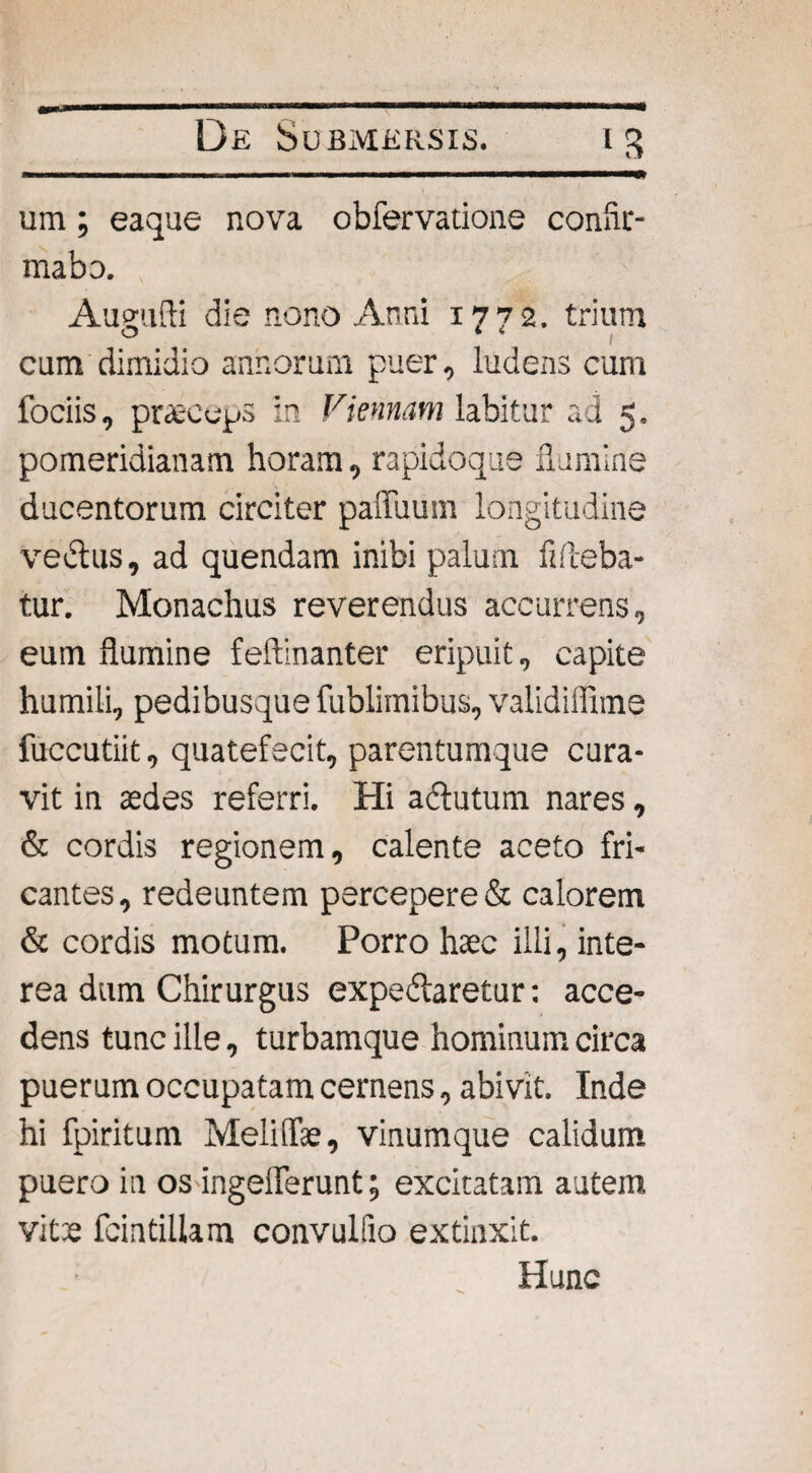 um ; eaque nova obfervatione confir¬ mabo. Aueufti die nono Anni 1772. trium cum dimidio annorum puer, ludens cum fociis, praeceps in Viennam labitur ad 5. pomeridianatn horam, rapidoque flumine ducentorum circiter paiTuum longitudine vectus, ad quendam inibi palum fifieba- tur. Monachus reverendus accurrens, eum flumine feftinanter eripuit, capite humili, pedibusque fublimibus, validiffime fuccutiit, quatefecit, parentumque cura¬ vit in asdes referri. Hi adlutum nares, & cordis regionem, calente aceto fri¬ cantes, redeuntem percepere & calorem & cordis motum. Porro haec illi, inte¬ rea dum Chirurgus expedlaretur: acce¬ dens tunc ille, turbamque hominum circa puerum occupatam cernens, abivit. Inde hi fpiritum Meliffae, vinumque calidum puero in os ingeflerunt; excitatam autem vitae feintiUam convulfio extinxit. Hunc