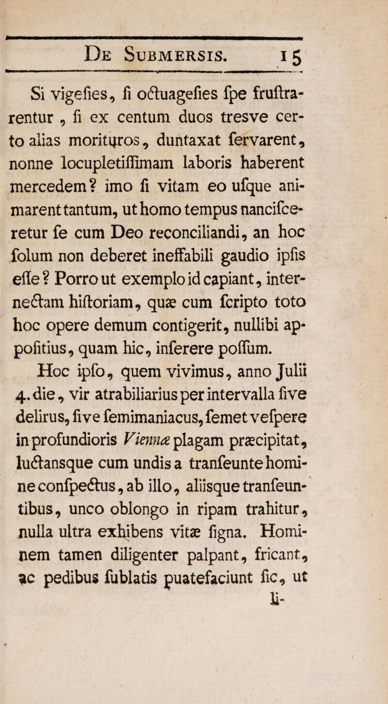 mu Mi »’■ ■■'»■■■ . ■ 1, , ,■ , , . , 1 1 1 !■!■»«—■■ « Si vige fies, fi ofluagefies fpe fruftra- rentur , fi ex centum duos tresve cer¬ to alias morituros , duntaxat fervarent, nonne locupletiffimam laboris haberent mercedem ? imo fi vitam eo ufque ani¬ marent tantum, ut homo tempus nancifce- retur fe cum Deo reconciliandi, an hoc folum non deberet ineffabili gaudio ipfis efle ? Porro ut exemplo id capiant, inter- ne£hm hiftoriam, quae cum fcripto toto hoc opere demum contigerit, nullibi ap- pofitius, quam hic, inferere poffum. Hoc ipfo, quem vivimus, anno Julii 4. die, vir atrabiliarius per intervalla five delirus, five femimaniacus,femetvefpere in profundioris Vienna plagam praecipitat, luftansque cum undis a tranfeunte homi¬ ne confpeftus, ab illo, aliisque tranfeun- tibus, unco oblongo in ripam trahitur, nulla ultra exhibens vitae ligna. Homi¬ nem tamen diligenter palpant, fricant, ac pedibus fublatis puatefaciunt fic, ut li-