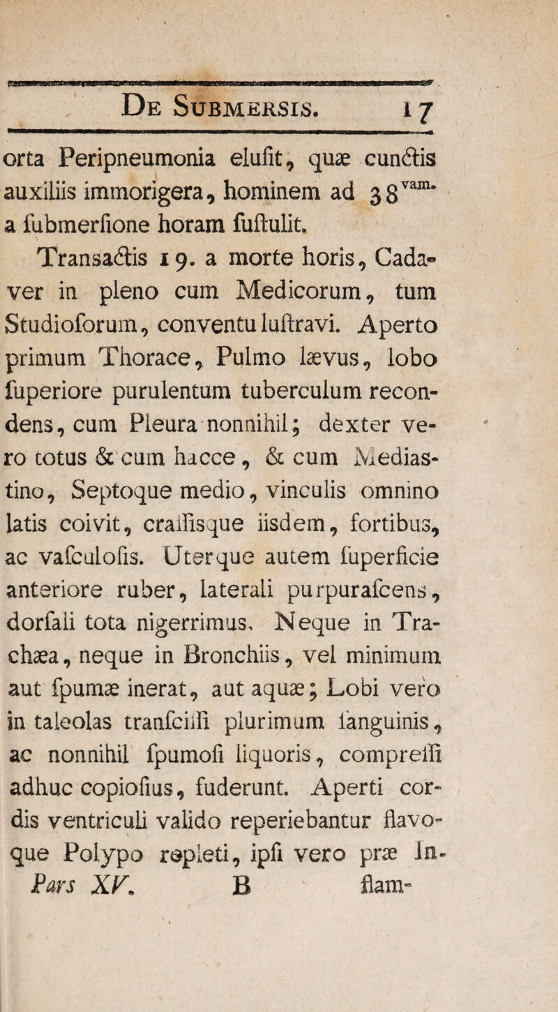 *7 orta Peripneumonia elufit, quae eundis auxiliis immorigera, hominem ad 38vara' a fubmerfione horam fuftulit. Transadis 19. a morte horis. Cada¬ ver in pleno cum Medicorum, tum Studioforum, conventu luftravi. Aperto primum Thorace, Pulmo laevus, lobo fuperiore purulentum tuberculum recon¬ dens, cum Pleura nonnihil; dexter ve¬ ro totus & cum hacce, & cum Medias¬ tino, Septoque medio, vinculis omnino latis coivit, crailisque iisdem, fortibus, ac vafculofis. Uterque autem fuperficie anteriore ruber, laterali purpurafeens, dorfali tota nigerrimus. Neque in Tra- chaea, neque in Bronchiis, vel minimum aut fpumae inerat, aut aquae; Lobi vero in taleolas tranfciill plurimum languinis, ac nonnihil fpumofi liquoris, compreifi adhuc copiofius, fuderunt. Aperti cor¬ dis ventriculi valido reperiebantur flavo¬ que Polypo repleti, ipfi vero prae ln- Pars XV. B fiam-