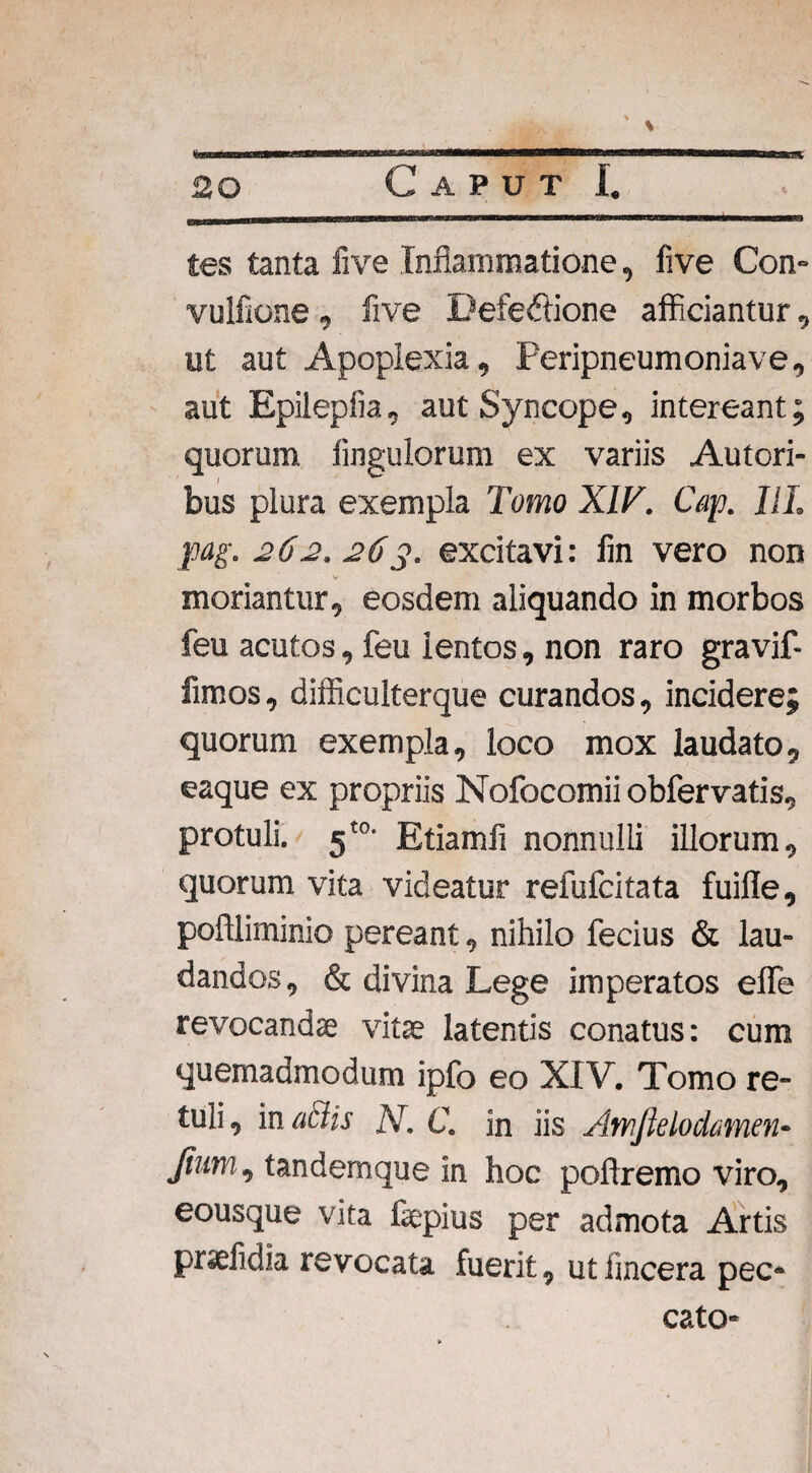 ' \ tes tanta five Inflammatione, five Con- vulfione, five Defectione afficiantur, ut aut Apoplexia, Peripneumoniave, aut Epilepiia, aut Syncope, intereant; quorum Angulorum ex variis Autori- bus plura exempla Tomo XIV. Cap. III. pag. 262. 26y. excitavi: lin vero non moriantur, eosdem aliquando in morbos feu acutos, feu ientos, non raro gravif- fimos, difficulterque curandos, incidere; quorum exempla, loco mox laudato, eaque ex propriis Nofocomiiobfervatis, protuli. 5t0- Etiamfi nonnulli illorum, quorum vita videatur refufcitata fuifle, poftliminio pereant, nihilo fecius & lau¬ dandos, & divina Lege imperatos effe revocandae vitae latentis conatus: cum quemadmodum ipfo eo XIV. Tomo re¬ tuli , in adis N. C. in iis Amftelodamen- fom, tandemque in hoc poflremo viro, eousque vita fsepius per admota Artis prselidia revocata fuerit, utiincera pec¬ cato-