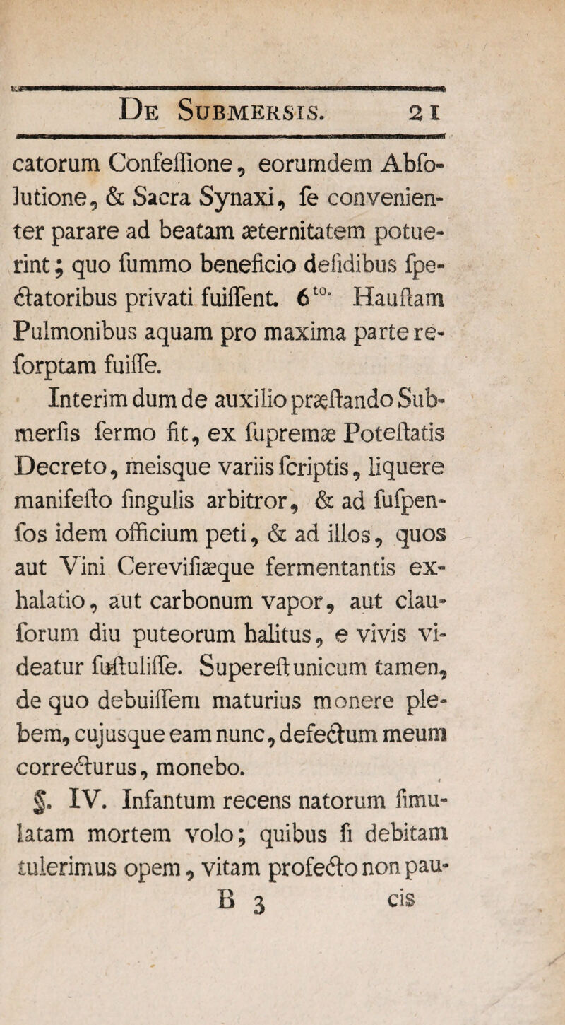 catorum Confeffione, eorumdem Abfo- ]utione, & Sacra Synaxi, fe convenien¬ ter parare ad beatam aeternitatem potue¬ rint ; quo fummo beneficio defidibus fpe- datoribus privati fuifient. 6t0' Hauftam Pulmonibus aquam pro maxima parte re- forptam fuiffe. Interim dum de auxilio praeftando Sub- merfis fermo fit, ex fupremse Poteflatis Decreto, meisque variis fcriptis, liquere manifeflo lingulis arbitror, & ad fufpen- fos idem officium peti, & ad illos, quos aut Vini Cerevifiteque fermentantis ex¬ halatio, aut carbonum vapor, aut clau- forum diu puteorum halitus, e vivis vi¬ deatur fuftuliffe. Supereftunicum tamen, de quo debuiflem maturius monere ple¬ bem, cujusque eam nunc, defectum, meum corredlurus, monebo. ' i $. IV. Infantum recens natorum fimu- latam mortem volo; quibus fi debitam tulerimus opem, vitam profedlo non pau- B 3 cis