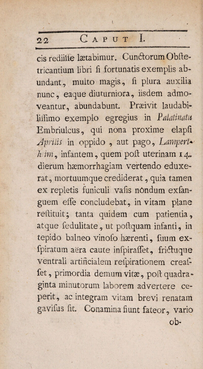 —— !■ 1HIH1 ~ rrifWll 'IITTt Tl—TM-‘~ 1TII1-1 -- cis rediille laetabimur. Cun&orum Obfte- tricantium libri fi fortunatis exemplis ab¬ undant, multo magis, fi plura auxilia nunc, eaque diuturniora, iisdem admo¬ veantur, abundabunt. Praeivit laudabi- liilimo exemplo egregius in Palatinatu Embriulcus, qui nona proxime elapfi Jprilis in oppido , aut pago, LanvpefW h im, infantem, quem poft uterinam 14. dierum haemorrhagiam vertendo eduxe¬ rat, mortuumque crediderat, quia tamen ex repletis funiculi vafis nondum exfan- guem effe concludebat, in vitam plane reftituit; tanta quidem cum patientia, atque fedulitate, ut poflquam infanti, in tepido balneo vinofo haerenti, fuum ex- fpiratum aera caute infpiraffet, fridluque ventrali artificialem respirationem creaf- fet, primordia demum vitae, poli quadra¬ ginta minutorum laborem advertere ce¬ perit , ac integram vitam brevi renatam gavifus fit. Conamina fiunt fateor, vario ob-