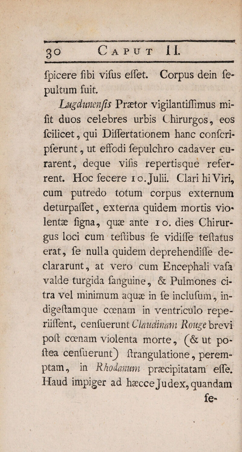 3° fpicere fibi vifus eifet. Corpus dein fe- pultum fuit. Lugdunenfis Praetor vigilantiffimus mi- fit duos celebres urbis Chirurgos, eos fcilicet, qui DilTertationem hanc confcri- plerunt, ut effodi fepulchro cadaver cu¬ rarent, deque vifis repertisque refer¬ rent. Hoc fecere io. Julii. Clari hi Viri, cum putredo totum corpus externum deturpaffet, externa quidem mortis vio¬ lentae figna, quae ante io. dies Chirur¬ gus loci cum tefxibus fe vidiffe teftatus erat, fe nulla quidem deprehendiffe de¬ clararunt , at vero cum Encephali vafa valde turgida fanguine, & Pulmones ci¬ tra vel minimum aquae in fe inclufum, in- digeftamque ccenam in ventriculo repe- riilfent, cenfuerunt Clmdimm Rouge brevi poft coenam violenta morte, (& ut po- ftea cenfuerunt) ftrangulatione, perem¬ ptam, in Rhodanum praecipitatam effe. Haud impiger ad haecce Judex, quandam fe-