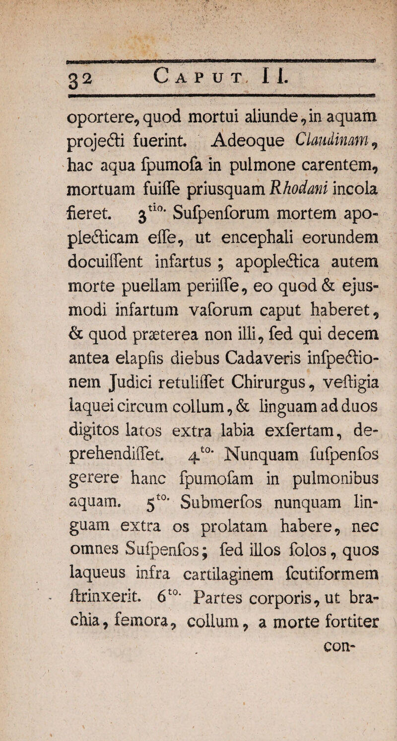 oportere, quod mortui aliunde, in aquam projecti fuerint. Adeoque Claudinam, hac aqua fpumofa in pulmone carentem, mortuam fuiffe priusquam Rhodani incola fieret. 3tl0‘ Sufpenforum mortem apo- pledticam elTe, ut encephali eorundem docuilTent infartus ; apopledtica autem morte puellam periiffe, eo quod & ejus¬ modi infartum vaforum caput haberet, & quod praeterea non illi, fed qui decem antea elapfis diebus Cadaveris infpedtio- nem Judici retuliffet Chirurgus, veftigia laquei circum collum, & linguam ad duos digitos latos extra labia exfertam, de- prehendiffet. 4t0' Nunquam fufpenfos gerere hanc fpumofam in pulmonibus aquam. 5t0- Submerfos nunquam lin¬ guam extra os prolatam habere, nec omnes Sufpenfos; fed illos folos, quos laqueus infra cartilaginem fcutiformem ftrinxerit. 6t0' Partes corporis, ut bra¬ chia , femora, collum, a morte fortiter con-