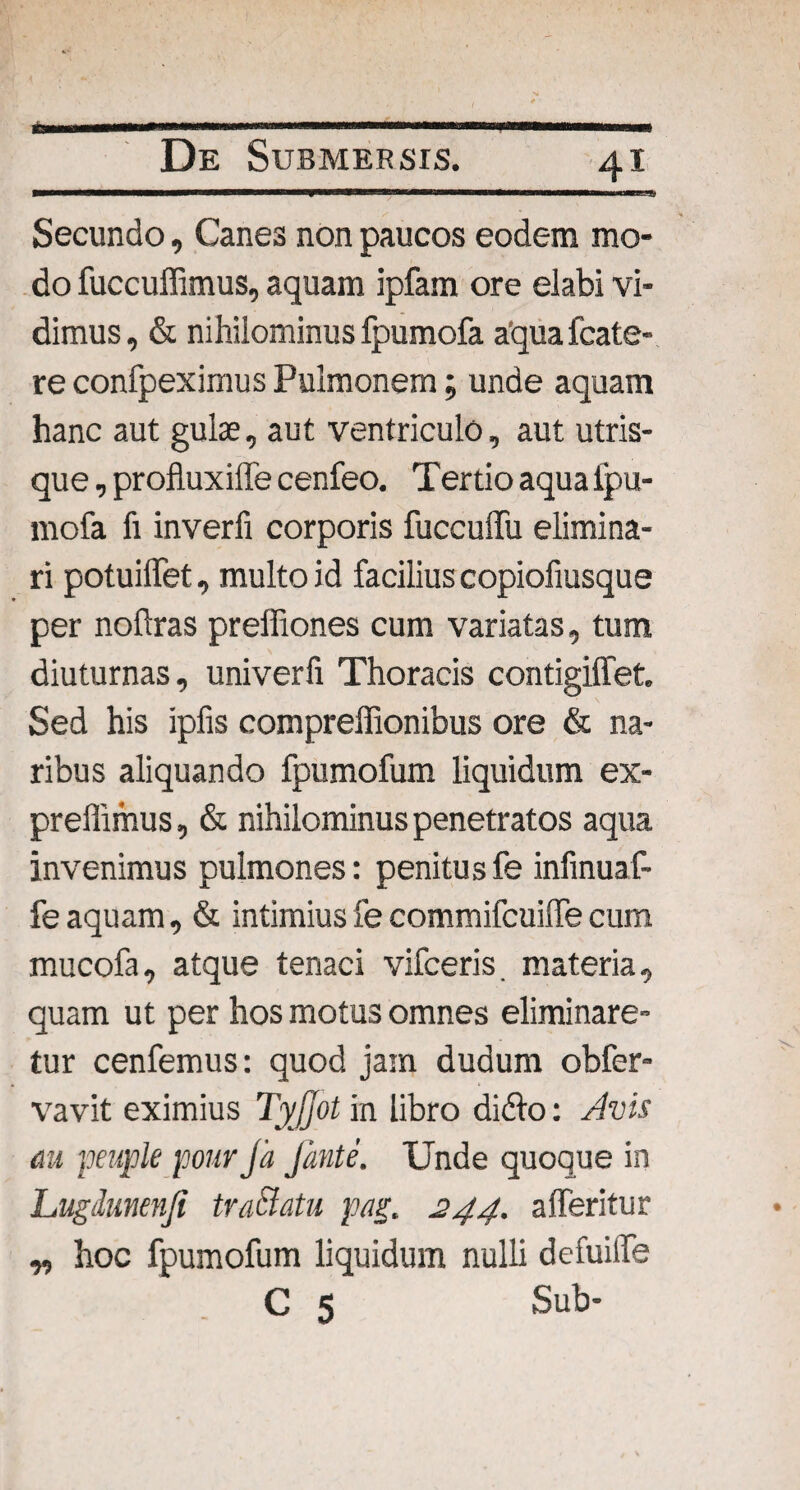 ■.. ■» Secundo, Canes non paucos eodem mo¬ do fuccuffimus, aquam ipfam ore elabi vi¬ dimus, & nihilominus Ipumofa aquafcate- re confpeximus Pulmonem; unde aquam hanc aut gulae, aut ventriculo, aut utris¬ que , profluxiffe cenfeo. Tertio aqua Ipu¬ mofa fi inverfi corporis fuccuffu elimina¬ ri potuilfet, multo id facilius copiofiusque per noftras preffiones cum variatas, tum diuturnas, univerfi Thoracis contigiffet. Sed his ipfis compreffionibus ore & na¬ ribus aliquando fpumofum liquidum ex- preffimus, & nihilominus penetratos aqua invenimus pulmones: penitus fe infinuaf- fe aquam, & intimius fe commifcuilfe cum mucofa, atque tenaci vifceris. materia, quam ut per hos motus omnes eliminare¬ tur cenfemus: quod jam dudum obfer- vavit eximius TyJJot in libro difto: Avis au peuple pour Ja fonte. Unde quoque in Lugdunenji tvaBatu pag. 244. afferitur „ hoc fpumofum liquidum nulli defuilfe C 5 Sub-