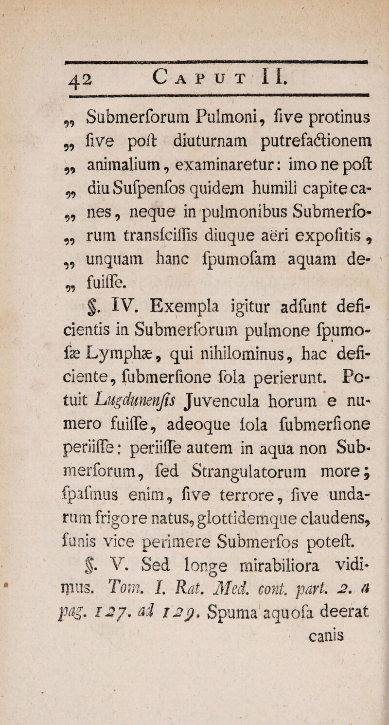 „ Submerforum Pulmoni, five protinus ,, five poft diuturnam putrefactionem ,, animalium, examinaretur: imo ne poft „ diu Sufpenfos quidem humili capite ca- ,, nes, neque in pulmonibus Submerfo- „ rum transfciffis diuque aeri expofitis , „ unquam hanc fpumofam aquam de- „ fuilfe. §. IV. Exempla igitur adfunt defi¬ cientis in Submerforum pulmone fpumo- fas Lymphae, qui nihilominus, hac defi¬ ciente, fubmerfione fola perierunt. Po¬ tuit Lugdunenjts Juvencula horum e nu¬ mero fuilfe, adeoque fola fubmerfione periilfe: periiffe autem in aqua non Sub- merforum, fed Strangulatorum more; fpafmus enim, five terrore, five unda¬ rum frigore natus, glottidemque claudens, funis vice perimere Submerfos poteft. §. V. Sed longe mirabiliora vidi¬ mus. Tom. I. Rat. Med. cont. part. 2. a pag. 127. ad 129, Spuma aquofa deerat canis