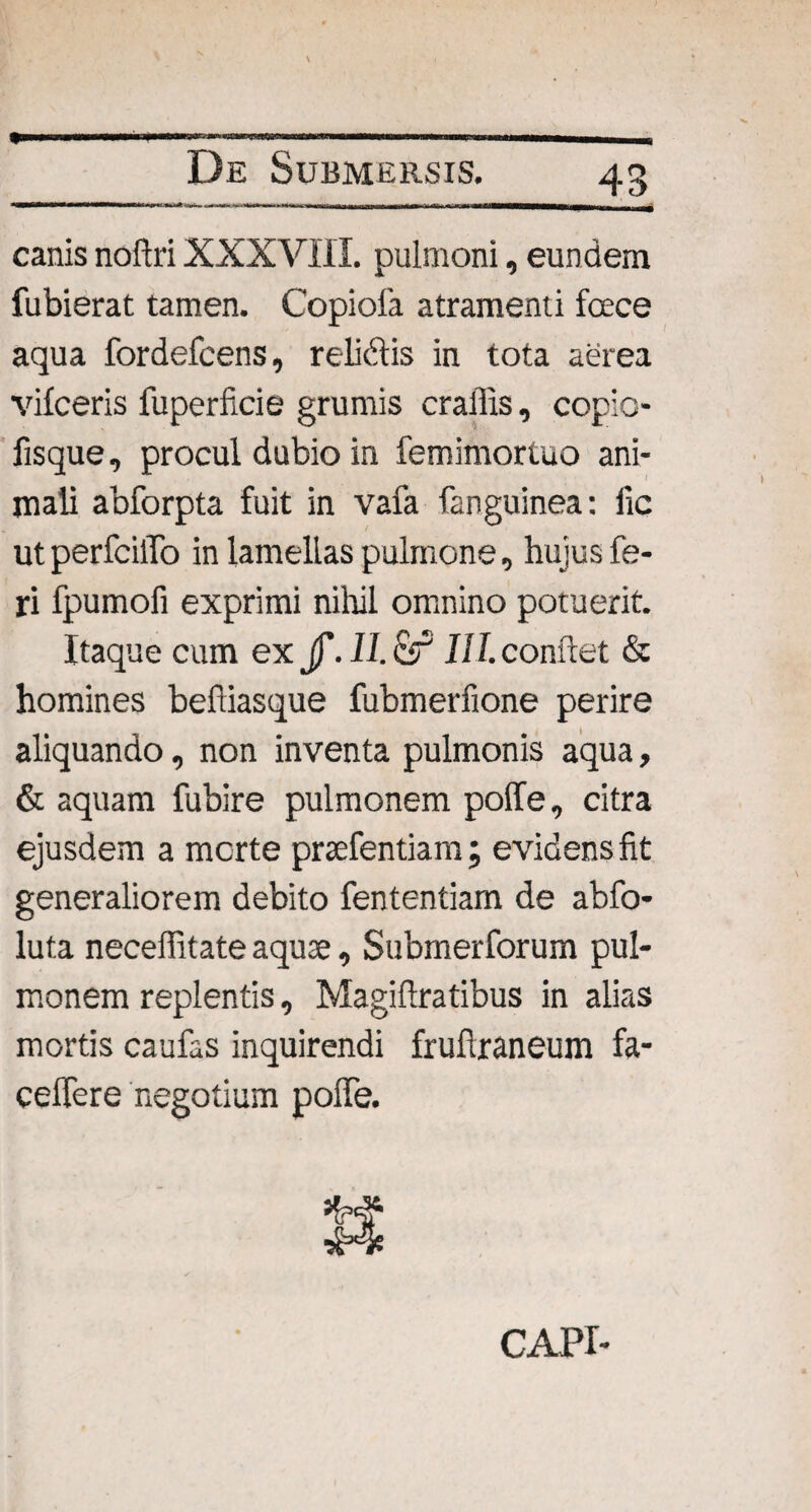 canis noftri XXXVIII. pulmoni, eundem fubierat tamen. Copiola atramenti fece aqua fordefcens, relidis in tota aerea vifceris fuperficie grumis craffis, copio- fisque, procul dubio in femimortuo ani¬ mali abforpta fuit in vafa fanguinea: ftc utperfciiro in lamellas pulmone, hujus fe¬ ri fpumofi exprimi nihil omnino potuerit. Itaque cum ex jf.II.c51 III. confiet & homines befiiasque fubmerfione perire aliquando, non inventa pulmonis aqua, & aquam fubire pulmonem poffe, citra ejusdem a morte prsefentiam; evidens fit generaliorem debito fententiam de abfo- luta neceffitate aquse, Submeriorum pul¬ monem replentis, Magiftratibus in alias mortis caufas inquirendi frufiraneum fa- ceffere negotium poffe. CAPI-