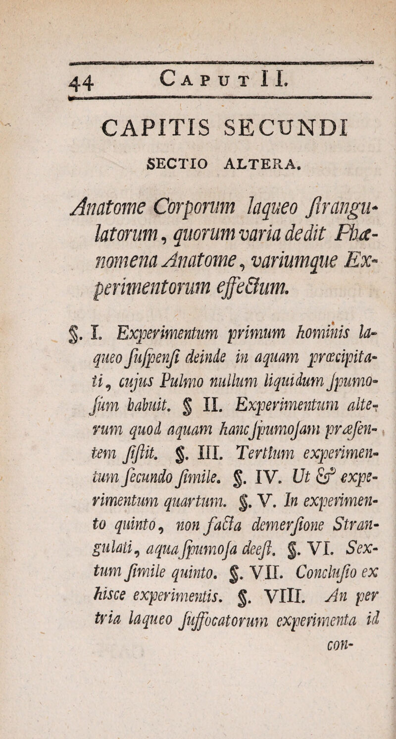 I 44 f CAPITIS SECUNDI SECTIO ALTERA. Anatome Corporum laqueo Jlrangu* latorum, quorum varia dedit Fha- nomena Anatome, variumque Ex¬ perimentorum effe&um. §. I. Experimentum primum hominis la¬ queo fujpenfi deinde in aquam prmpita- ti, cujus Pulmo nullum liquidum jpumo- Jum habuit. § II. Experimentum alte-; rum quod aquam hancJpumoJam pragen¬ tem Jifiit. §. III. Tertium experimen¬ tum fecundo fimile. §. IV. Ut & expe¬ rimentum quartum. §. V. In experimen¬ to quinto, non facta demerfione Stran¬ gulati,, aquajpumofa deeft. f. VI. Sex¬ tum fimile quinto. §. VII. Conclufio ex hisce experimentis. §. VIII. Jn per tria laqueo jujfocatorum experimenta id con- /