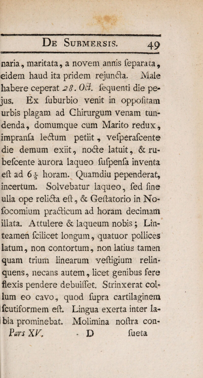 ■ naria, maritata, a novem annis feparata, eidem haud ita pridem rejunda. Male habere ceperat 28. Ocl. fequenti die pe- jus. Ex fuburbio venit in oppofitam urbis plagam ad Chirurgum venam tun¬ denda, domumque cum Marito redux, impranfa ledum petiit, vefperafcente die demum exiit, node latuit, & ru- befcente aurora laqueo fufpenfa inventa e 11 ad 6 % horam. Quamdiu pependerat, incertum. Solvebatur laqueo, fed fine ulla ope relida eft, & Geftatorio in No- focomium pradicum ad horam decimam illata. Attulere & laqueum nobis; Lin¬ teamen fcilicet longum, quatuor pollices latum, non contortum, non latius tamen quam trium linearum veftigium relin¬ quens, necans autem, licet genibus fere flexis pendere debuilfet. Strinxerat col¬ lum eo cavo, quod fupra cartilaginem fcutiformem eft. Lingua exerta inter la¬ bia prominebat. Molimina noftra con- Pars XV, • D fueta