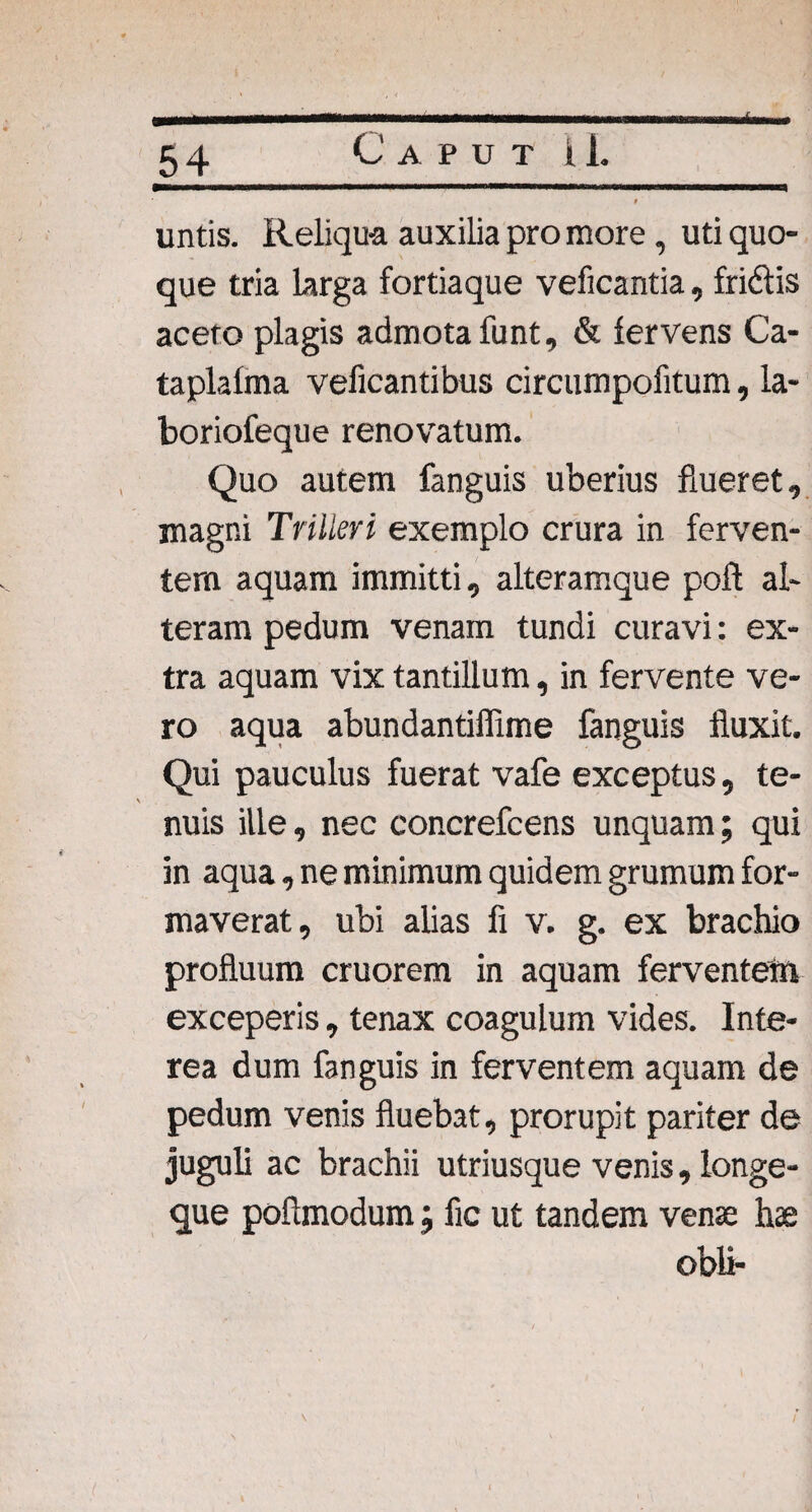 & 0 untis. Reliqua auxilia pro more, uti quo¬ que tria larga fortiaque veficantia, fridtis aceto plagis admota funt, & fervens Ca¬ ta plafma veficantibus circumpofitum, la- boriofeque renovatum. Quo autem fanguis uberius flueret, magni Trilleri exemplo crura in ferven¬ tem aquam immitti, alteramque poft al¬ teram pedum venam tundi curavi: ex¬ tra aquam vix tantillum, in fervente ve¬ ro aqua abundantifiime fanguis fluxit. Qui pauculus fuerat vafe exceptus, te- \ nuis ille, nec concrefcens unquam; qui in aqua, ne minimum quidem grumum for¬ maverat, ubi alias fi v. g. ex brachio profluum cruorem in aquam ferventem exceperis, tenax coagulum vides. Inte¬ rea dum fanguis in ferventem aquam de pedum venis fluebat, prorupit pariter de juguli ac brachii utriusque venis, longe- que pofimodum; fic ut tandem venae hae obii-
