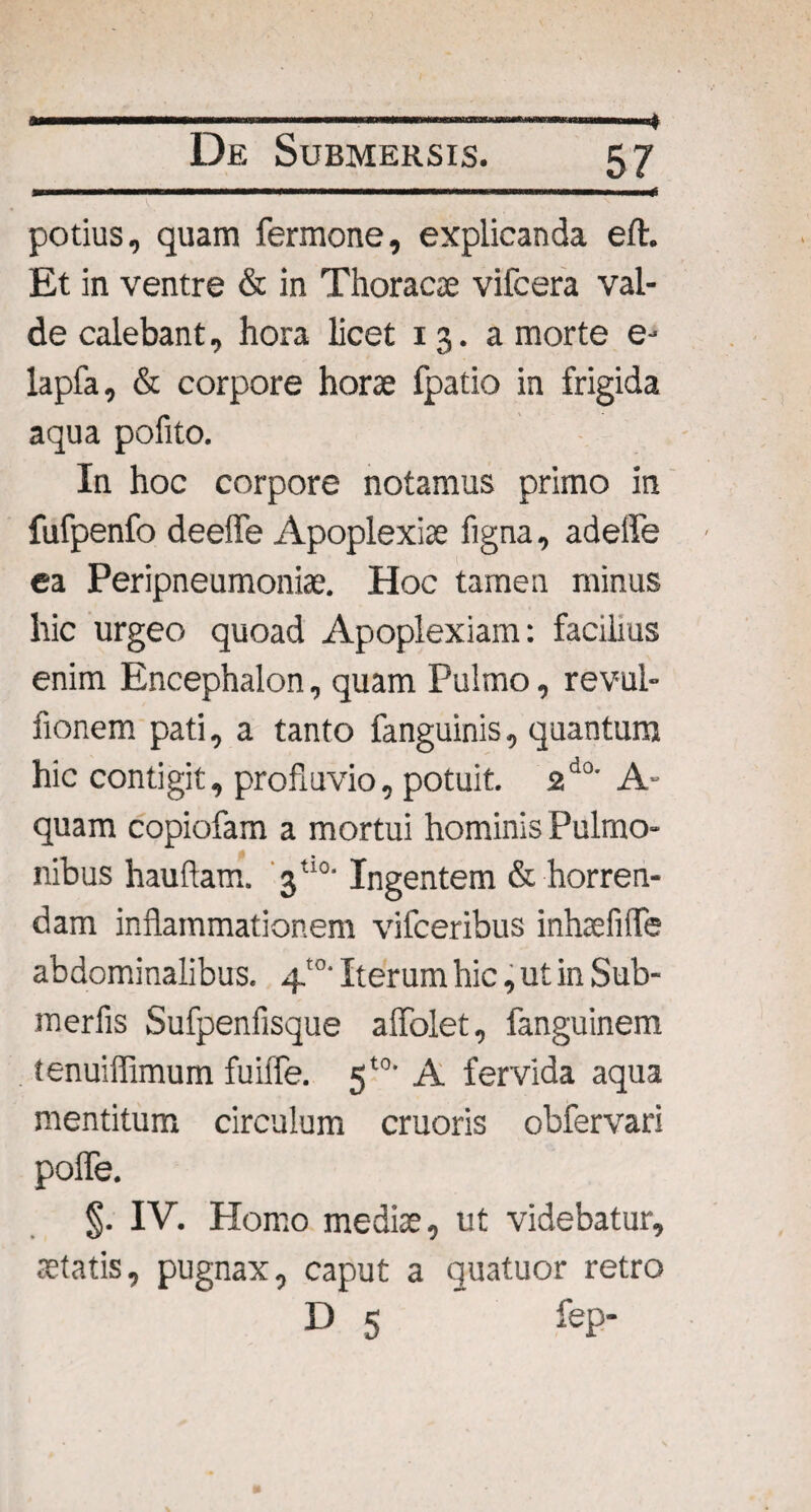 * .. 111..H De Submersis. 57 ........ III ■ II* potius, quam fermone, explicanda eft. Et in ventre & in Thoracse vifcera val¬ de calebant, hora licet 13. a morte e- lapfa, & corpore horae fpatio in frigida aqua pofito. In hoc corpore notamus primo in fufpenfo deeffe Apoplexiae figna, adeffe ea Peripneumoniae. Hoc tamen minus hic urgeo quoad Apoplexiam: facilius enim Encephalon, quam Pulmo, revul- fionem pati, a tanto fanguinis, quantum hic contigit, profluvio, potuit. 2d0' A- quam copiofam a mortui hominis Pulmo¬ nibus hauftam. 3tl0- Ingentem & horren¬ dam inflammationem vifceribus inhaefitTe abdominalibus. 4'°’ Iterum hic, ut in Sub- merfls Sufpenfisque affolet, fanguinem tenuiflimum fuiffe. 5*°* A fervida aqua mentitum circulum cruoris obfervari pofle. §. IV. Homo mediae, ut videbatur, aetatis, pugnax, caput a quatuor retro D 5 fep-