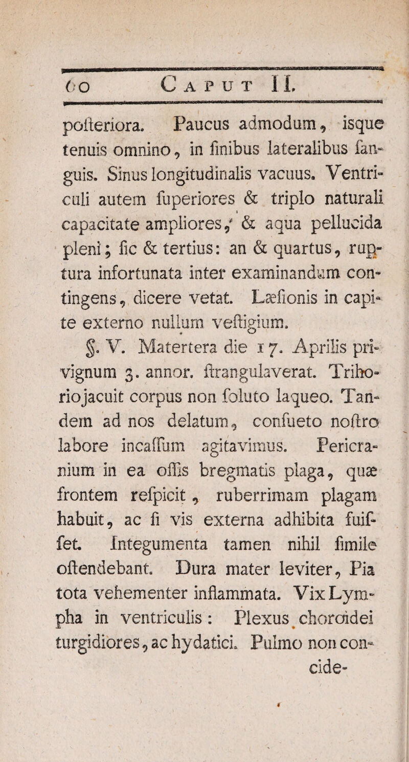 poiteriora. Paucus admodum, isque tenuis omnino, in finibus lateralibus fan- guis. Sinus longitudinalis vacuus. Ventri¬ culi autem fuperiores & triplo naturali I capacitate ampliores,' & aqua pellucida pleni; fic & tertius: an & quartus, rup¬ tura infortunata inter examinandum con¬ tingens , dicere vetat. Lsefionis in capi¬ te externo nullum veftigium. §. V. Matertera die x 7. Aprilis pri¬ vignum 3. annor, ftran gula verat. Triho¬ rio jacuit corpus non foluto laqueo. Tan¬ dem ad nos delatum, confueto noftro labore incaffum agitavimus. Pericra¬ nium in ea offis bregmatis plaga, quae frontem refpicit, ruberrimam plagam habuit, ac fi vis externa adhibita fuif- fet Integumenta tamen nihil fimile offendebant. Dura mater leviter, Pia tota vehementer inflammata. Vix Lym¬ pha in ventriculis : Plexus choroidei turgidiores, ac hydatici. Pulmo non con¬ cide-
