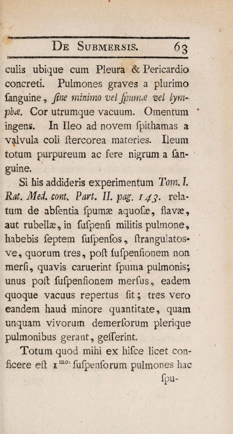I De Submersis. 63 awwiiwwii——mi nm» m mmmmmmmmmtmmmmmmmmmmmmmmmmmrn culis ubique cum Pleura & Pericardio concreti. Pulmones graves a plurimo fanguine, fine minimo vel Jfmma vel lym¬ pha. Cor utrumque vacuum. Omentum ingens. In Ileo ad novem fpithamas a valvula coli ftercorea materies. Ileum totum purpureum ac fere nigrum a fan¬ guine. Si his addideris experimentum Tom. I. Rat. Med. cont. Pan. II. pag. 143. rela¬ tum de abfentia fpumae aquofae, flavae, aut rubellae, in fufpenfi militis pulmone, habebis feptem fufpenfos, ftrangulatos- ve, quorum tres, pofl fufpenfionem non merfi, quavis caruerint fpuma pulmonis; unus pofl: fufpenfionem merfus, eadem quoque vacuus repertus fit; tres vero eandem haud minore quantitate, quam unquam vivorum demerforum plerique pulmonibus gerant, gelferint. Totum quod mihi ex hifce licet con¬ ficere eft im0'fufpenforum pulmones hac fpu-