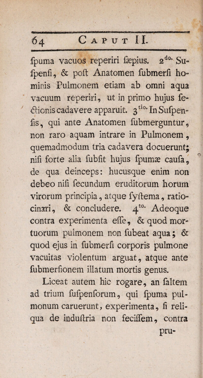 64 Caput II. fpuma vacuos reperiri fepius. 2d0‘ Su- fpenfi, & poft Anatomen fubmerfi ho¬ minis Pulmonem etiam ab omni aqua vacuum reperiri, ut in primo hujus fe- dlicnis cadavere apparuit. 3t10- In Sufpen- fis, qui ante Anatomen fubmerguntur, non raro aquam intrare in Pulmonem, quemadmodum tria cadavera docuerunt; nili forte alia fubfit hujus fpumse caufa, de qua deinceps: hucusque enim non debeo nifi fecundum eruditorum horum virorum principia, atque fyftema, ratio¬ cinari, & concludere. 4'°' Adeoque contra experimenta eflfe, & quod mor¬ tuorum pulmonem non fubeat aqua; & quod ejus in fubmerfi corporis pulmone vacuitas violentum arguat, atque ante fubmerfionem illatum mortis genus. Liceat autem hic rogare, an faltem ad trium fufpenforum, qui fpuma pul¬ monum caruerunt, experimenta, fi reli¬ qua de indufcria non feciflem, contra pru-