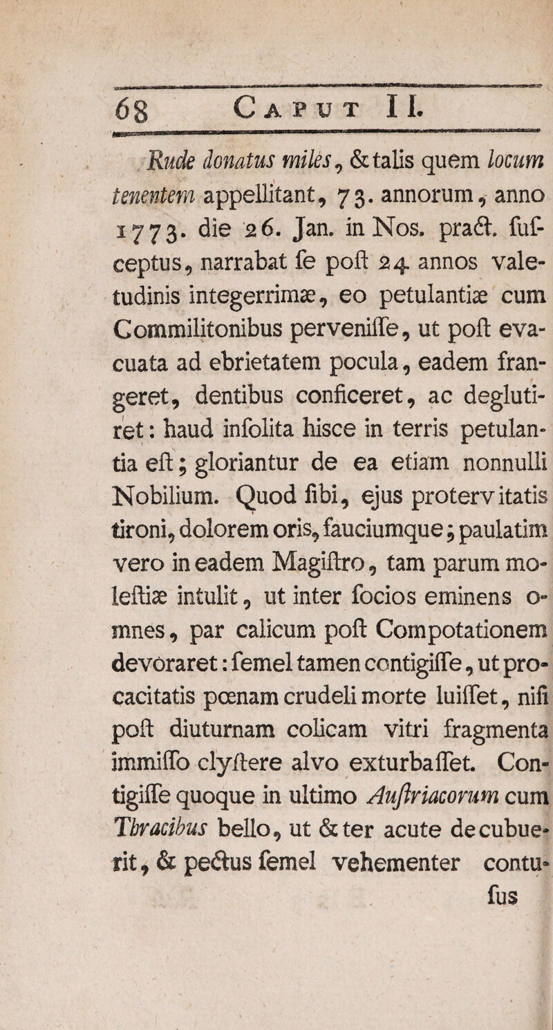 Rude donatus miles, & talis quem locum tenentem appellitant, 73. annorum, anno 1773. die 26. Jan. in Nos. pradh fuf- ceptus, narrabat fe poft 24 annos vale¬ tudinis integerrimae, eo petulantiae cum Commilitonibus pervenifle, ut poft eva¬ cuata ad ebrietatem pocula, eadem fran¬ geret, dentibus conficeret, ac degluti- ret: haud infolita hisce in terris petulan¬ tia eft; gloriantur de ea etiam nonnulli Nobilium. Quod fibi, ejus protervitatis tironi, dolorem oris, fauciumque; paulatim vero in eadem Magiftro, tam parum mo- leftiae intulit, ut inter focios eminens o- mnes, par calicum poft Compotationem devoraret: femel tamen contigiffe, ut pro¬ cacitatis pcenam crudeli morte luiffet, nifi poft diuturnam colicam vitri fragmenta immiffo clyftere alvo exturbaflet. Con- tigiffe quoque in ultimo Aufiriacorum cum Tbracibus bello, ut &ter acute decubue¬ rit , & pedtus femel vehementer contu- fus