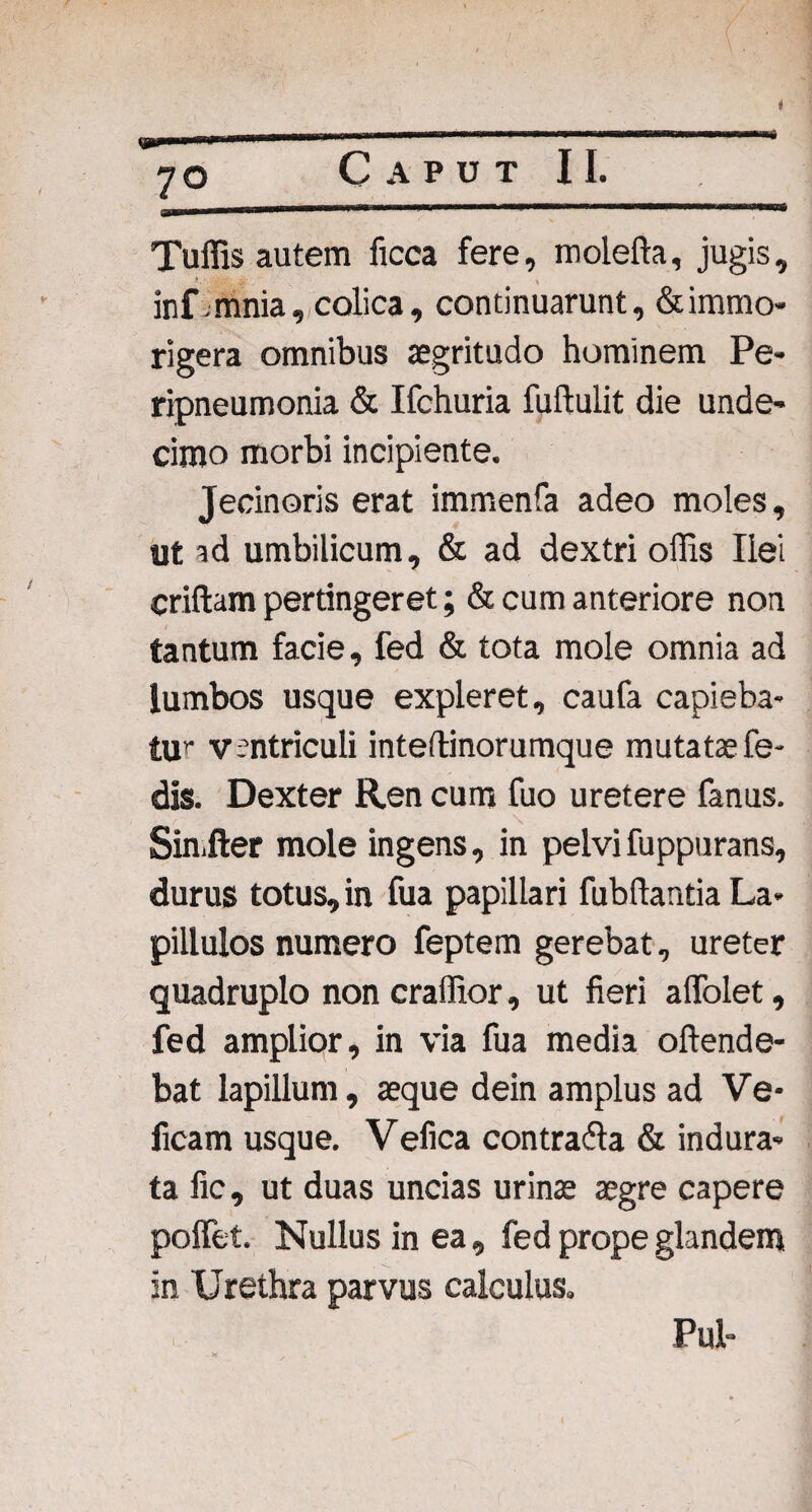 ppp» 70 Caput II. Tuffis autem ficca fere, moleffa, jugis, inf ;.mnia, colica, continuarunt, &immo- rigera omnibus aegritudo hominem Pe- ripneumonia & Ifchuria fuftulit die unde¬ cimo morbi incipiente. Jecinoris erat immenfa adeo moles, ut ad umbilicum, & ad dextri offis Ilei criftam pertingeret; & cum anteriore non tantum facie, fed & tota mole omnia ad lumbos usque expleret, caufa capieba- tur ventriculi intedinorumque mutata? fe- dis. Dexter Ren cum fuo uretere fanus. Sin.fter mole ingens, in pelvifuppurans, durus totus, in fua papillari fubflantia La¬ pillulos numero feptem gerebat, ureter quadruplo non craffior, ut fieri affolet, fed amplior, in via fua media offende¬ bat lapillum, aeque dein amplus ad Ve- ficam usque. Vefica contraffa & indura¬ ta fic, ut duas uncias urinae aegre capere pollet. Nullus in ea, fed prope glandem in Urethra parvus calculus. Pul-