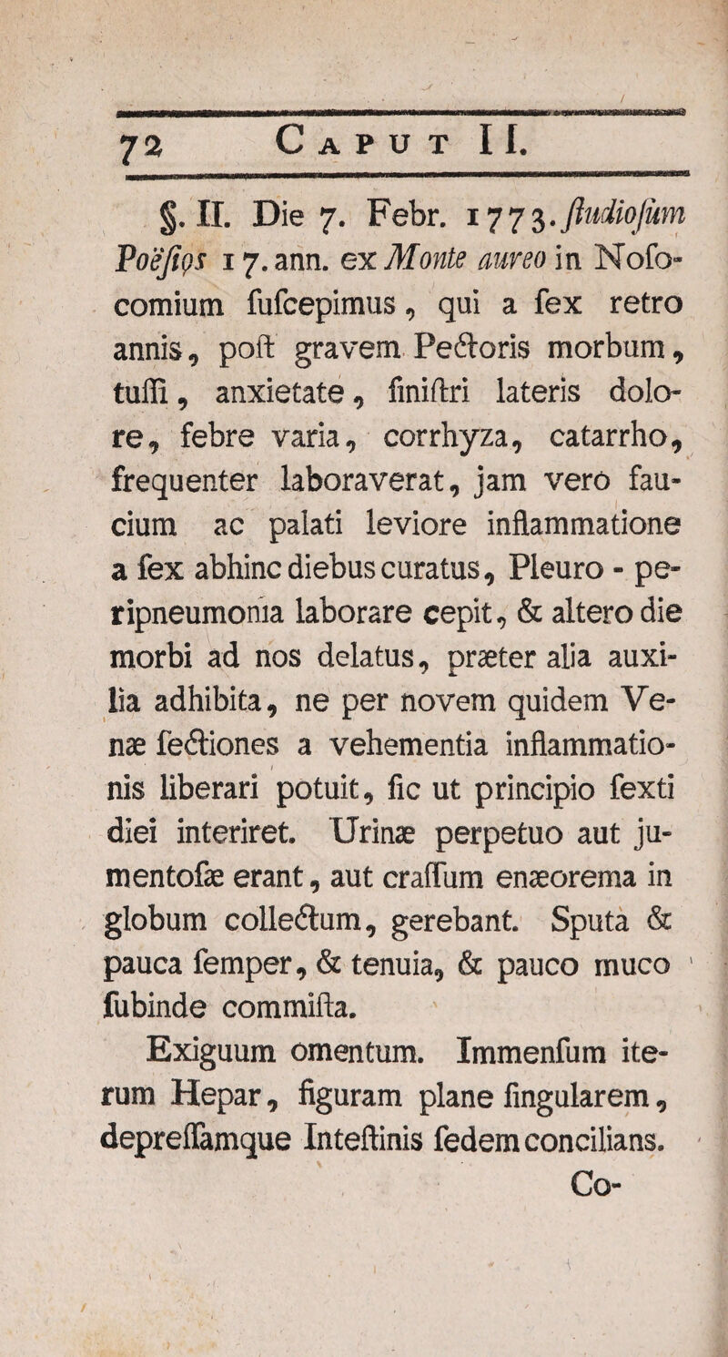 §. II. Die 7. Febr. 1773. ftudiojum Poejios 17. ann. ex Monte aureo in Nofo- comium fufcepimus, qui a fex retro annis, poft gravem Pedloris morbum, tufii, anxietate, finiftri lateris dolo¬ re, febre varia, corrhyza, catarrho, frequenter laboraverat, jam vero fau¬ cium ac palati leviore inflammatione a fex abhinc diebus curatus, Pleuro - pe- ripneumonia laborare cepit, & altero die morbi ad nos delatus, praeter alia auxi¬ lia adhibita, ne per novem quidem Ve¬ nae fe&iones a vehementia inflammatio- l nis liberari potuit, fic ut principio fexti diei interiret. Urinae perpetuo aut ju- mentofae erant, aut craffum enaeorema in globum coile&um, gerebant. Sputa & pauca femper, & tenuia, & pauco muco ' fubinde commifta. Exiguum omentum. Immenfum ite¬ rum Hepar, figuram plane Angularem, depreflamque Inteftinis fedem concilians. Co- 1