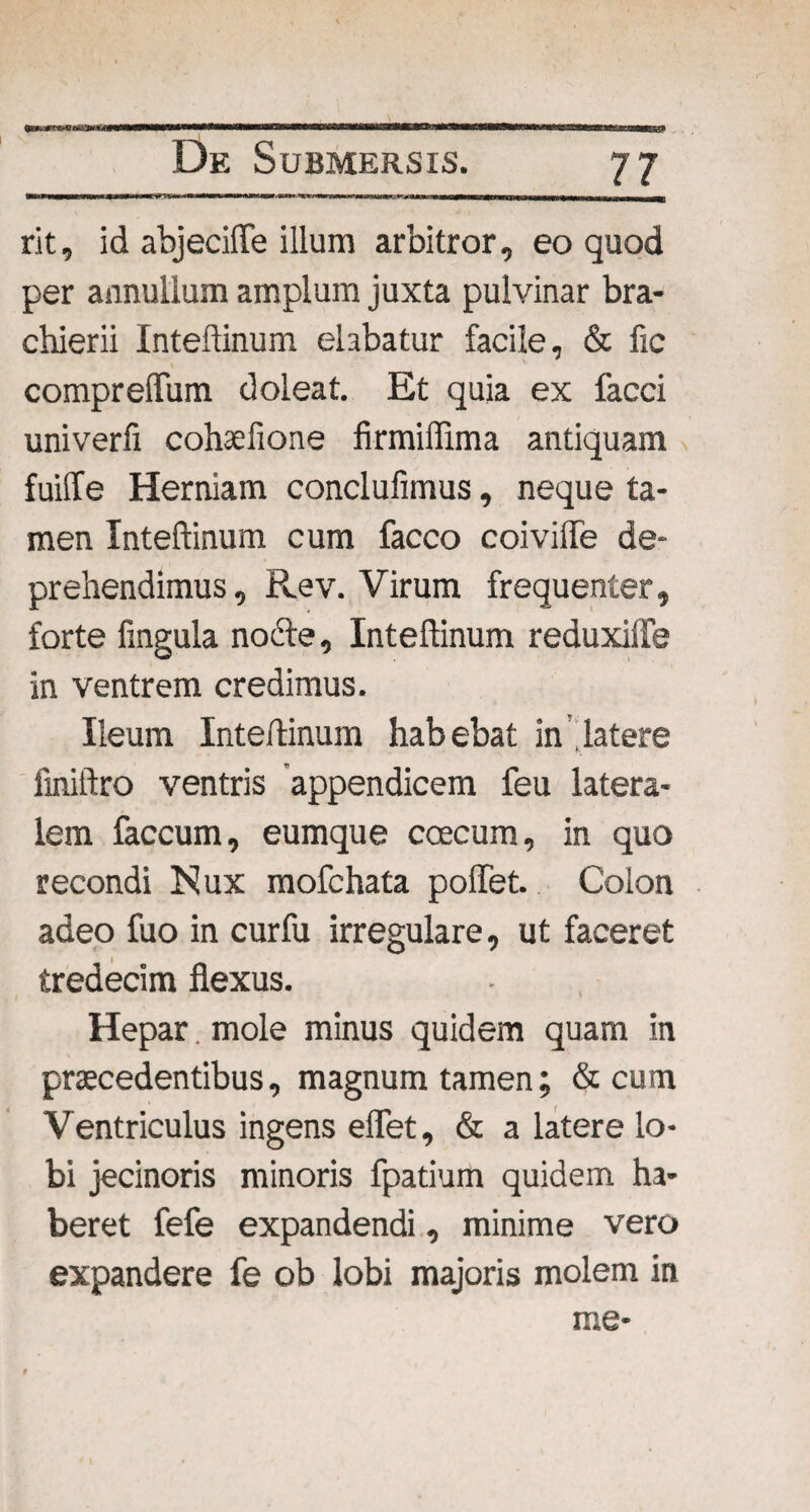 rit, id abjeciffe illum arbitror, eo quod per annalium amplum juxta pulvinar bra- chierii Inteflinum elabatur facile, & fic compreffum doleat. Et quia ex facci univerfi cohsefione firmiffima antiquam fuiffe Herniam conclufimus, neque ta¬ men Inteflinum cum facco coivilfe de¬ prehendimus, Rev. Virum frequenter, forte fingula nocte, Inteflinum reduxiffe in ventrem credimus. Ileum Inteflinum habebat in'latere finiftro ventris appendicem feu latera¬ lem faecum, eumque coecum, in quo recondi Nux mofchata poffet. Colon adeo fuo in cur fu irregulare, ut faceret tredecim flexus. Hepar. mole minus quidem quam in praecedentibus, magnum tamen; & cum Ventriculus ingens eflet, & a latere lo¬ bi jecinoris minoris fpatium quidem ha¬ beret fefe expandendi, minime vero expandere fe ob lobi majoris molem in me-