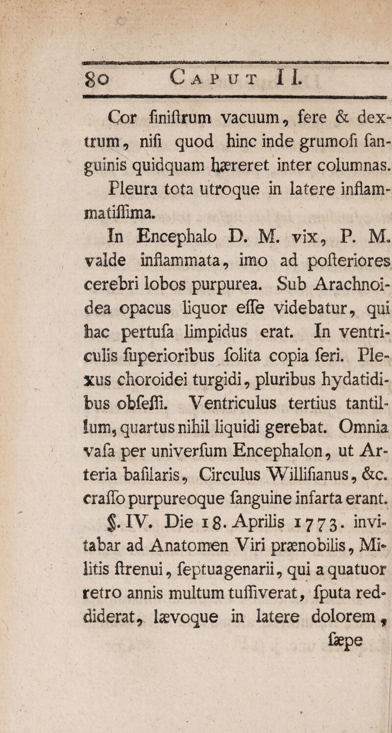 Cor fmiftrum vacuum, fere & dex¬ trum , nifi quod hinc inde grumofi fan- guinis quidquam haereret inter columnas. Pleura tota utroque in latere inflam- matiffima. In Encephalo D. M. vix, P. M. valde inflammata, imo ad pofteriores cerebri lobos purpurea. Sub Arachnoi¬ dea opacus liquor efle videbatur, qui hac pertufa limpidus erat. In ventri¬ culis fuperioribus Polita copia feri. Ple¬ xus choroidei turgidi, pluribus hydatidi- bus obfeffi. Ventriculus tertius tantil¬ lum, quartus nihil liquidi gerebat. Omnia vafa per univerfum Encephalon, ut Ar¬ teria bafiiaris, Circulus Willifianus, &c. craffo purpureoque fanguine infarta erant. $. IV. Die x 8- Aprilis 1773. invi¬ tabar ad Anatomen Viri praenobilis, Mi¬ litis ftrenui, feptuagenarii, qui a qua tuor retro annis multum tuffiverat, fputa red¬ diderat, leevoque in latere dolorem, faepe t