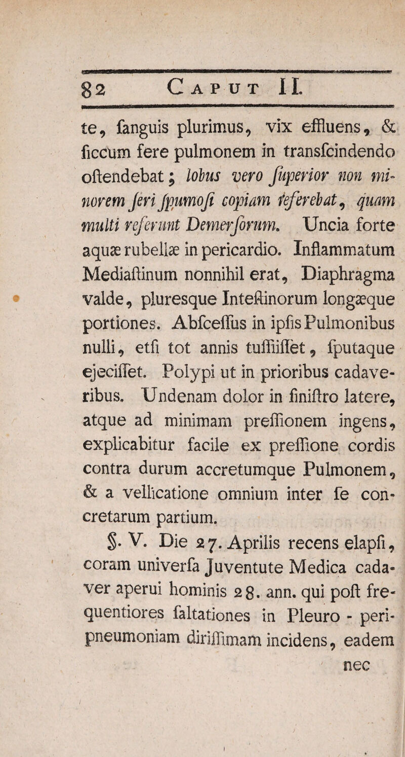 te, fanguis plurimus, vix effluens, & ficcum fere pulmonem in transfcindendo oftendebat; lobus vero Juperior non mi¬ norem Jeri Jpumofi copiam referebat, quam multi referunt Demerfonm. Uncia forte aquae rubellae in pericardio. Inflammatum Mediaftinum nonnihil erat. Diaphragma valde, pluresque Inteftinorum longaeque portiones. Abfceflus in ipfis Pulmonibus nulli, etfi tot annis tuffiiflet, fputaque ejeciflet. Polypi ut in prioribus cadave¬ ribus. Undenam dolor in finiftro latere, atque ad minimam preffionem ingens, explicabitur facile ex preffione cordis contra durum accretumque Pulmonem, & a vellicatione omnium inter fe con¬ cretarum partium. $. V. Die 27. Aprilis recens elapfi, coram univerfa Juventute Medica cada¬ ver aperui hominis 28. ann. qui poft fre- quentiores faltationes in Pleuro - peri- pneumoniam diriffimam incidens, eadem nec / ■> .' i