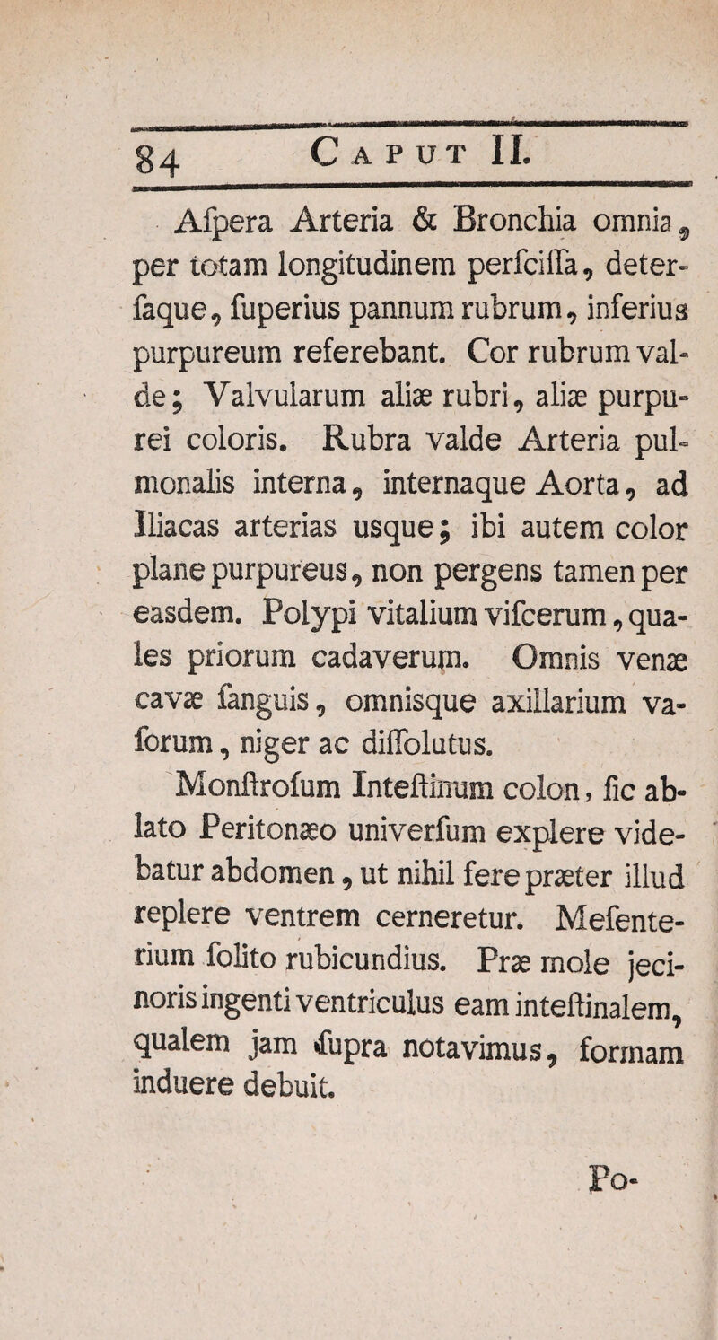 Afpera Arteria & Bronchia omnia, per totam longitudinem perfciffa, deter- faque, fuperius pannum rubrum, inferius purpureum referebant. Cor rubrum val¬ de; Valvularum aliae rubri, aliae purpu¬ rei coloris. Rubra valde Arteria pul¬ monalis interna, internaque Aorta, ad Iliacas arterias usque; ibi autem color plane purpureus, non pergens tamen per easdem. Polypi vitalium vifcerum, qua¬ les priorum cadaverum. Omnis venae cavae fanguis, omnisque axillarium va- forum, niger ac diffolutus. Monftrofum Inteftinum colon, lic ab¬ lato Peritonaeo univerfum explere vide¬ batur abdomen, ut nihil fere praeter illud replere ventrem cerneretur. Mefente- rium folito rubicundius. Prae mole jeci- noris ingenti ventriculus eam inteftinalem, qualem jam fupra notavimus, formam induere debuit. Po-