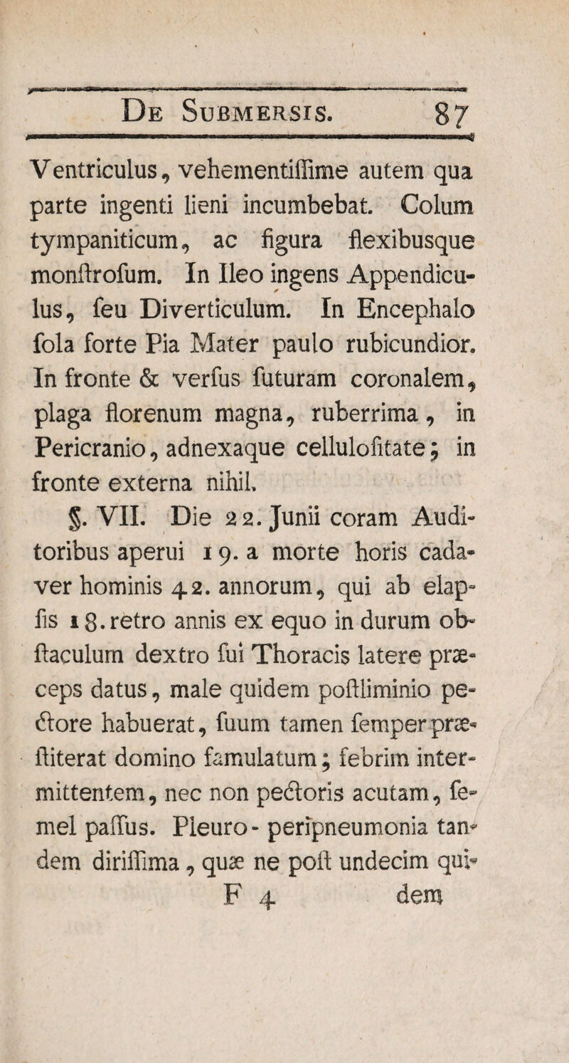 De Submersis. 87 V entriculus, vehementiffime autem qua parte ingenti lieni incumbebat. Colum tympaniticum, ac figura flexibusque monftrofum. In Ileo ingens Appendicu- lus, feu Diverticulum. In Encephalo fola forte Pia Mater paulo rubicundior. In fronte & verfus futuram coronalem, plaga florenum magna, ruberrima, in Pericranio, adnexaque cellulofitate; in fronte externa nihil. VII. Die 22. Junii coram Audi¬ toribus aperui 19. a morte horis cada¬ ver hominis 42. annorum, qui ab elap- fis 1 g. retro annis ex equo in durum ob- ftaculum dextro fui Thoracis latere prae¬ ceps datus, male quidem poftliminio pe- dtore habuerat, fuum tamen femper prae» ftiterat domino famulatum; febrim inter¬ mittentem , nec non pedtoris acutam, fe- mei paffus. Pleuro- peripneumonia tan¬ dem dirifilma, quae ne pofl undecim qui- F 4 dem