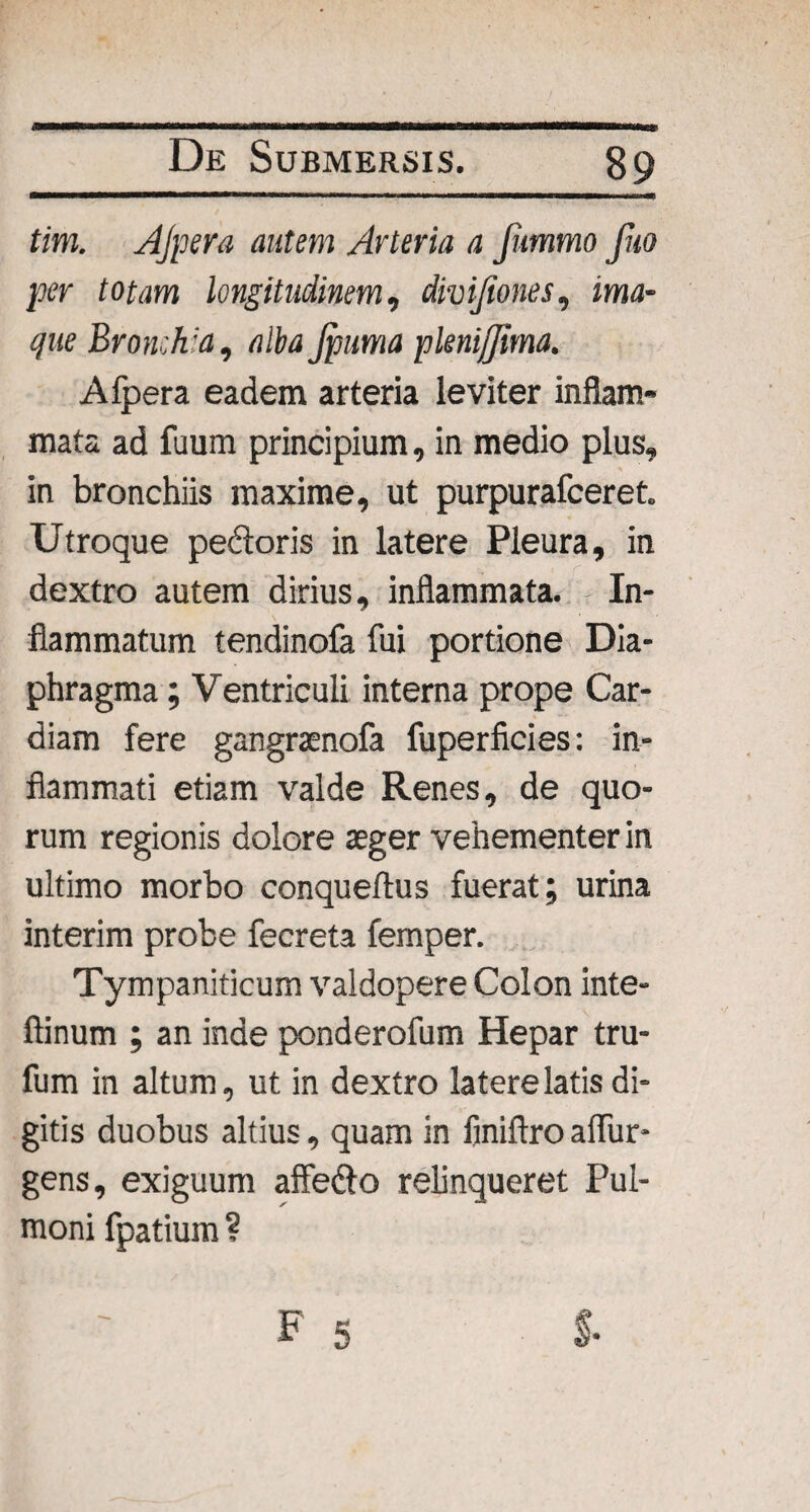 tim. AJpera autem Arteria a fummo fuo per totam longitudinem, divijiones, ima- que Bronchia, alba Jpuma pknijjima. Alpera eadem arteria leviter inflam¬ mata ad fuum principium, in medio plus, in bronchiis maxime, ut purpurafceret. Utroque pedoris in latere Pleura, in dextro autem dirius, inflammata. In¬ flammatum tendinofa fui portione Dia¬ phragma ; Ventriculi interna prope Car¬ diam fere gangraenofa fuperficies: in¬ flammati etiam valde Renes, de quo¬ rum regionis dolore aeger vehementer in ultimo morbo conqueflus fuerat; urina interim probe fecreta femper. Tympaniticum valdopere Colon inte- ftinum ; an inde ponderofum Hepar tru- fum in altum, ut in dextro latere latis di¬ gitis duobus altius, quam in finiftro aflur- gens, exiguum affe&o relinqueret Pul¬ moni fpatium ?