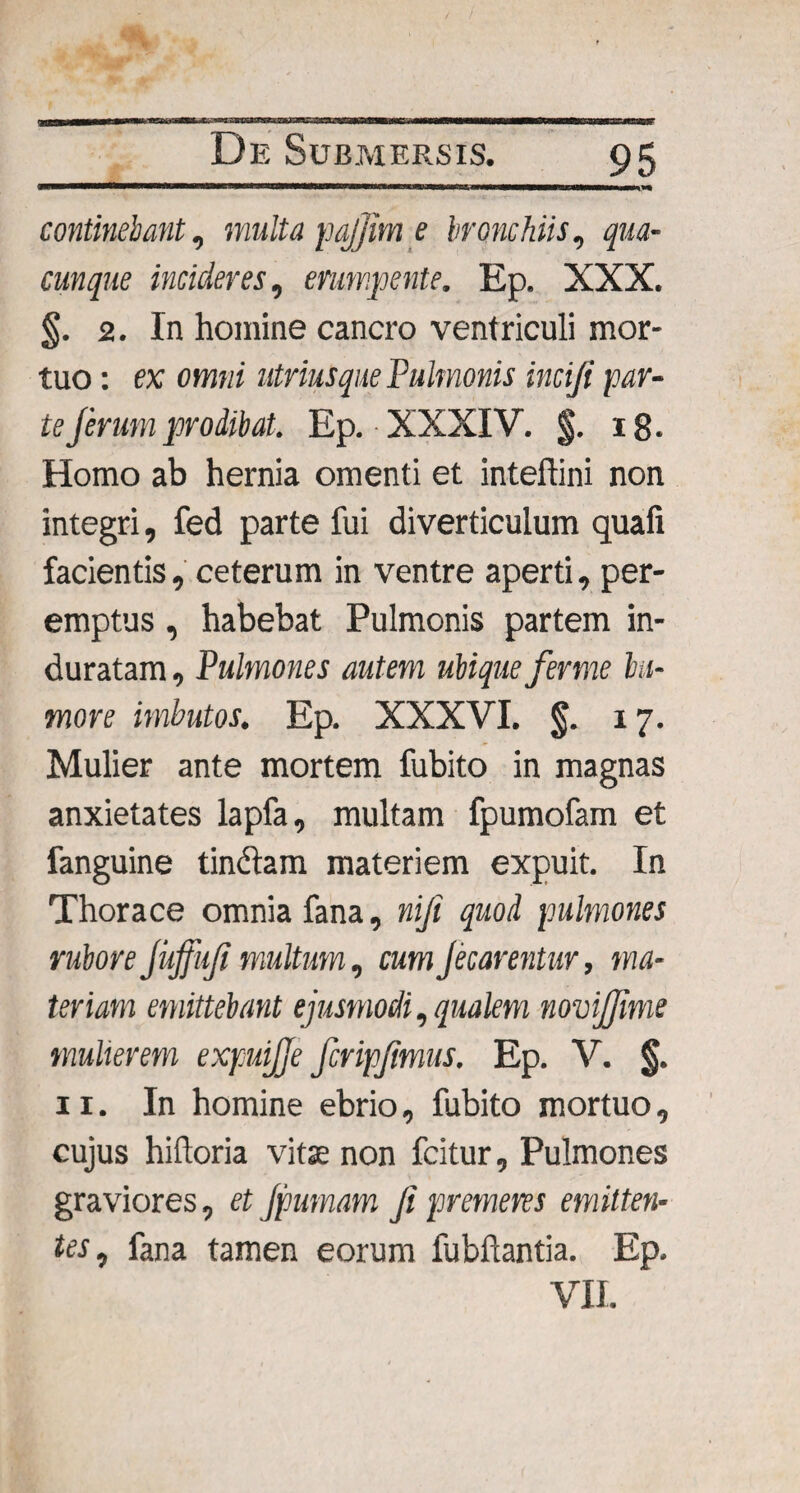 continebant, multa pajfim e bronchiis, qua¬ cunque incideres, erumpente. Ep. XXX. §. 2. In homine cancro ventriculi mor¬ tuo : ex omni utriuSque Pulmonis inciji par¬ te ferum prodibat. Ep. XXXIV. $. 18. Homo ab hernia omenti et inteftini non integri, fed parte fui diverticulum quali facientis, ceterum in ventre aperti, per¬ emptus , habebat Pulmonis partem in¬ duratam , Pulmones autem ubique ferme hu¬ more imbutos. Ep. XXXVI. 17. Mulier ante mortem fubito in magnas anxietates lapfa, multam fpumofam et fanguine tindam materiem expuit. In Thorace omnia fana, nifi quod pulmones rubore Juffufi multum, cumJecarentur, ma¬ teriam emittebant ejusmodi, qualem novijjime mulierem expuijje fcripfmus. Ep. V. §. 11. In homine ebrio, fubito mortuo, cujus hiftoria vitae non fcitur, Pulmones graviores, et Jpumam fi premeres emitten¬ tes, fana tamen eorum fubftantia. Ep, VII.