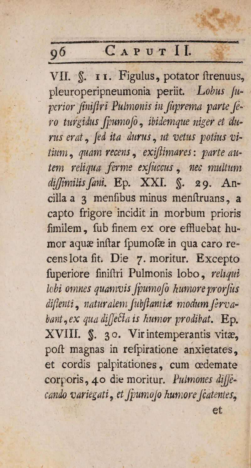 VII. §. ii. Figulus, potator ftrenuus, pleuroperipneumonia periit. Lobus (u- perior jiniftri Pulmonis in Juprema parte Je- ro turgidus JpumoJo, ibidemque niger et du¬ rus erat, Jed ita durus, ut vetus potius vi¬ tium , quam recens, exijiimares: parte au¬ tem reliqua ferme exjuccus, nec multum dijfmilisfani. Ep. XXI. §. 2 9. An¬ cilla a 3 menfibus minus menftruans, a capto frigore incidit in morbum prioris fimilem, fub finem ex ore effluebat hu¬ mor aquae inftar fpumofae in qua caro re¬ cens lota fit. Die 7. moritur. Excepto fuperiore finiftri Pulmonis lobo, reliqui labi omnes quamvis JpumoJo humore prorjus di/lenti, naturalemJubftantia modumfsrva- bant,ex qua diJJeBa is humor prodibat. Ep. XVIII. §. 30. Vir intemperantis vitae, poft magnas in refpiratione anxietates, et cordis palpitationes, cum oedemate corporis, 40 die moritur. Pulmones dijje- condo variegati $ et JpumoJo humoreJcatentes, et