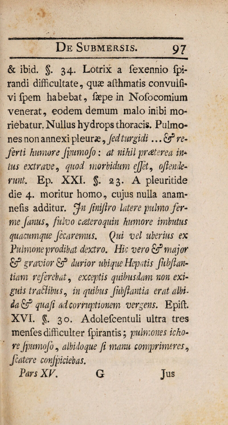 & ibid. §. 34. Lotrix a fexennio fpi- randi difficultate, quae afthmatis convuifi* vi fpem habebat, faepe in Nofocomium venerat, eodem demum malo inibi mo¬ riebatur. Nullus hydrops thoracis. Pulmo¬ nes non annexi pleurae, jed turgidi ...& re¬ ferti humore Jpumofo: at nihil praterea in* tus extrave, quod morbidum ejjet, ojlende- runt. Ep. XXI. $. 23. A pleuritide die 4. moritur homo, cujus nulla anam- nefis additur. Jn fmiftro latere pulmo fer- me Janus, fulvo ctzteroquin humore imbutus quacumque Jecaremus. Qui vel uberius ex Pulmone prodibat dextro. Hic vero major Sf gravior & durior ubique Hepatis fubflan- tiam referebat, exceptis quibusdam non exi¬ guis trattibus, in quibus Jubftantia erat albi¬ da & quaji ad corruptionem vergens. Epift. XVI. fv. 30. Adolefcentuli ultra tres menfes difficulter fpirantis; pulmones icho- re Jpumofo, albido que fi manu comprimeres, fcatere conjpiciebas. Pars XV. G Jus