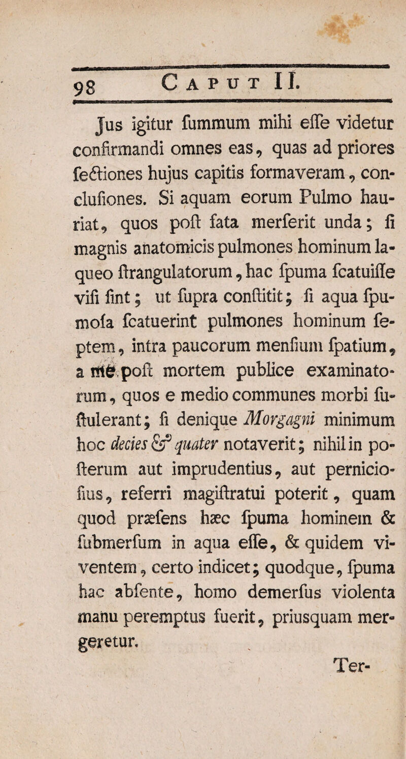Jus igitur fumraum mihi effe videtur confirmandi omnes eas, quas ad priores fedtiones hujus capitis formaveram, con- clufiones. Si aquam eorum Pulmo hau¬ riat, quos poft fata merferit unda; fi magnis anatomicis pulmones hominum la¬ queo ftrangulatorum, hac fpuma fcatuifle vifi fint; ut fupra conftitit; fi aqua fpu- mola fcatuerint pulmones hominum fe- ptem, intra paucorum menfium fpatium, a m&pofi: mortem publice examinato¬ rum , quos e medio communes morbi fu- ftulerant; fi denique Morgagni minimum hoc decies quater notaverit; nihil in po- fterum aut imprudentius, aut pernicio- fius, referri magiftratui poterit, quam quod prsefens haec fpuma hominem & fubmerfum in aqua effe, & quidem vi¬ ventem , certo indicet; quodque, fpuma hac abfente, homo demerfus violenta manu peremptus fuerit, priusquam mer¬ geretur. Ter-
