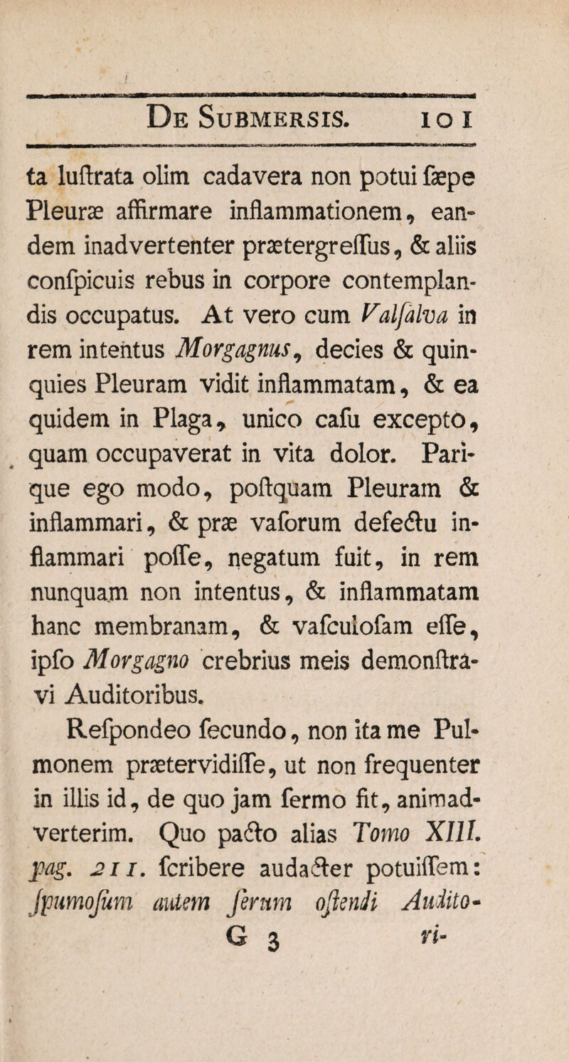 ta luftrata olitn cadavera non potui fepe Pleuras affirmare inflammationem, ean¬ dem inadvertenter praetergreflus, & aliis confpicuis rebus in corpore contemplan¬ dis occupatus. At vero cum Valfalva in rem intentus Morgagnus, decies & quin¬ quies Pleuram vidit inflammatam, & ea quidem in Plaga, unico cafu excepto, quam occupaverat in vita dolor. Pari¬ que ego modo, poftquam Pleuram & inflammari, & prae vaforum defe&u in¬ flammari poffe, negatum fuit, in rem nunquam non intentus, & inflammatam hanc membranam, & vafculofam efle, ipfo Morgagno crebrius meis demonftra- vi Auditoribus. Refpondeo fecundo, non ita me Pul¬ monem praetervidifle, ut non frequenter in illis id, de quojam fermo fit, animad¬ verterim. Quo padlo alias Tomo XIII. pag. 211. fcribere audailer potuiflem: (pumojum autem ferum oflenJi Audito- G 3 vi-
